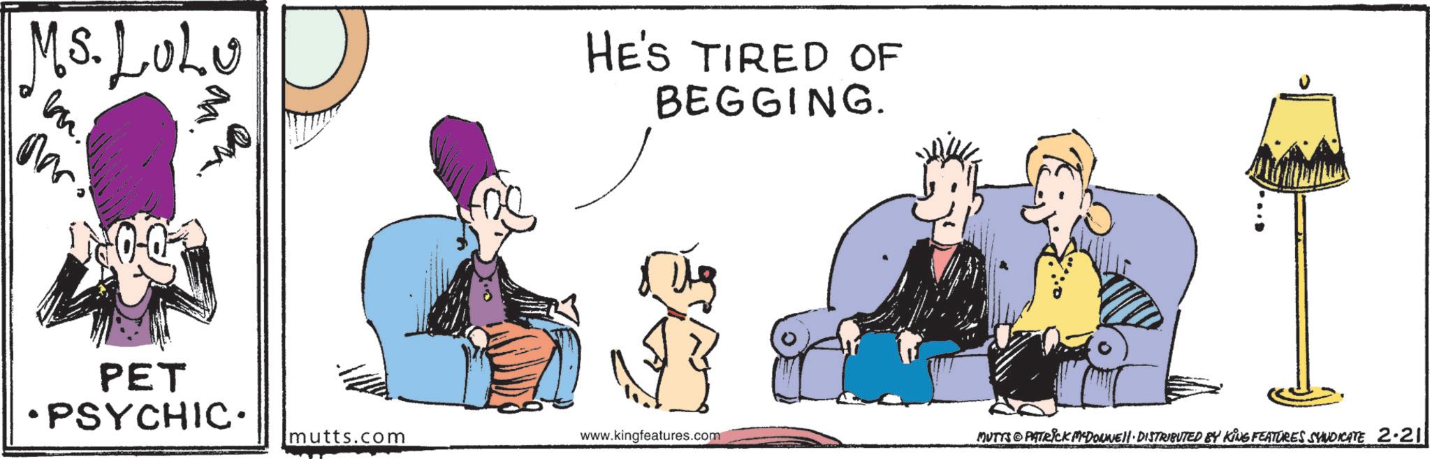 Comic book OCR: Ms. LULU HE'S TIRED OF BEGGING. Mar PET •PSYCHIC. mutts.com www.kingfeatures.com MUTTS PATRICK MADONNE DISTRIBUTED BY KING FEATURES SYNDICATE 2.211 Ms. LULU HE'S TIRED OF BEGGING . Mar PET • PSYCHIC . mutts.com www.kingfeatures.com MUTTS PATRICK MADONNE DISTRIBUTED BY KING FEATURES SYNDICATE 2.211