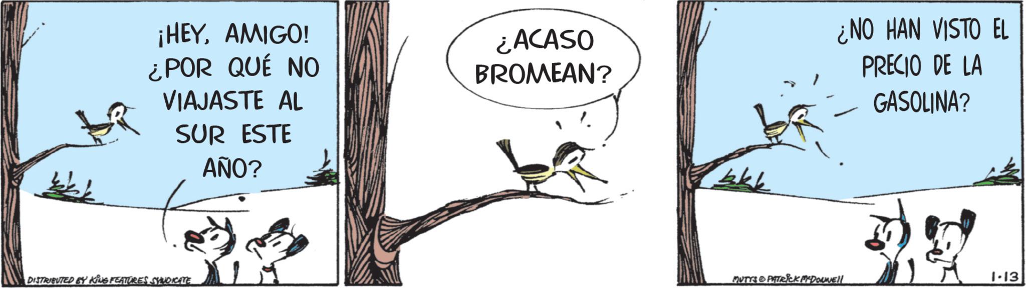 Tail OCR: ¡HEYAMIGO! ¿POR QUÉ NO VIAJASTE AL SUR ESTE AÑO? ¿ACASO BROMEAN? - ¿NO HAN VISTO EL PRECIO DE LA GASOLINA? DISTRIBUTED BY KING FEATURES SYNDICATE 1 MUTYS PATRICK MCDONNEll 1.13 ¡ HEYAMIGO ! ¿ POR QUÉ NO VIAJASTE AL SUR ESTE AÑO ? ¿ ACASO BROMEAN ? - ¿ NO HAN VISTO EL PRECIO DE LA GASOLINA ? DISTRIBUTED BY KING FEATURES SYNDICATE 1 MUTYS PATRICK MCDONNEll 1.13