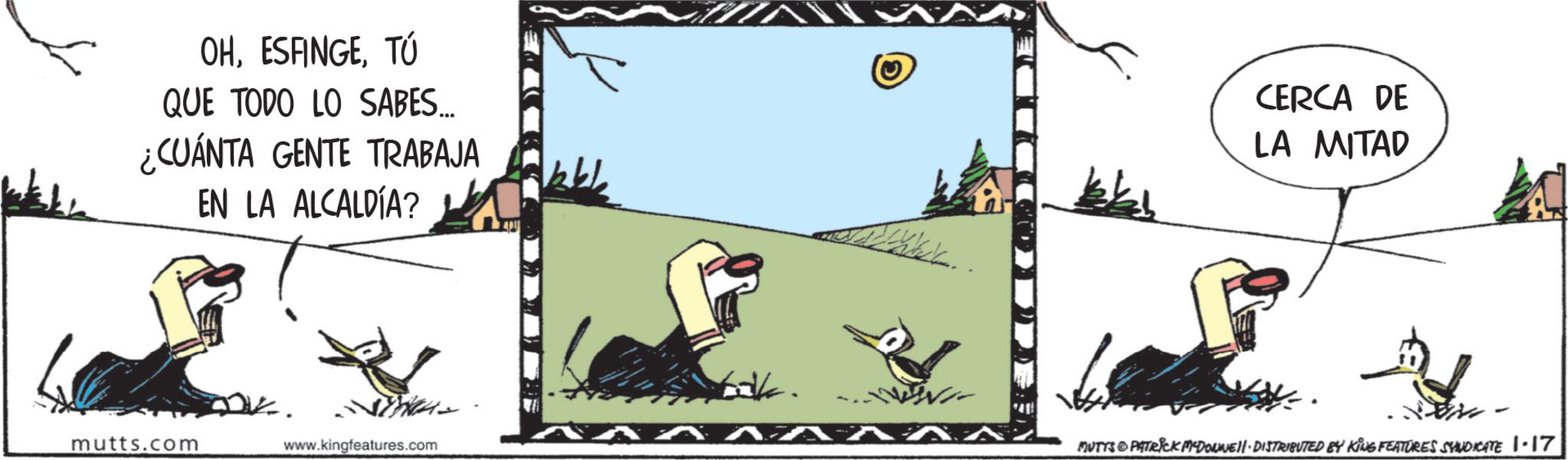 Photo caption OCR: OHTÚ QUE TODO LO SABES... ¿CUÁNTA GENTE TRABAJA EN LA ALCALDÍA? www 774 mutts.com www.kingfeatures.com CERCA DE LA MITAD P MUTYS & PATRICK MYDONNUEll-DISTRIBUTED BY KING FEATURES SYNDICATE 1-17 OHTÚ QUE TODO LO SABES ... ¿ CUÁNTA GENTE TRABAJA EN LA ALCALDÍA ? www 774 mutts.com www.kingfeatures.com CERCA DE LA MITAD P MUTYS & PATRICK MYDONNUEll - DISTRIBUTED BY KING FEATURES SYNDICATE 1-17
