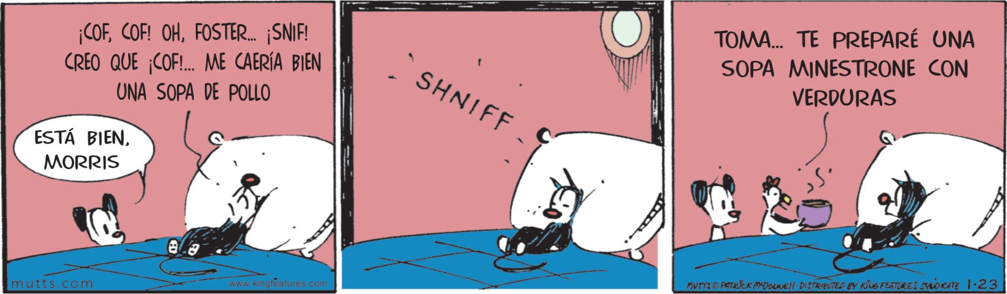 Publication OCR: ¡COFFOSTER... ¡SNIF! CREO QUE COF!... ME CAERÍA BIEN UNA SOPA DE POLLO ESTÁ BIENMORRIS mutts.com www.kingfeatures.com SHNIFF TOMA... TE PREPARÉ UNA SOPA MINESTRONE CON VERDURAS MUTTS © PATRICK MYDONNE!! DISTRIBUTED BY KING FEATURES SYNDICATE 1.23 ¡ COFCOF ! OHFOSTER ... ¡ SNIF ! CREO QUE COF ! ... ME CAERÍA BIEN UNA SOPA DE POLLO ESTÁ BIENMORRIS mutts.com www.kingfeatures.com SHNIFF TOMA ... TE PREPARÉ UNA SOPA MINESTRONE CON VERDURAS MUTTS © PATRICK MYDONNE !! DISTRIBUTED BY KING FEATURES SYNDICATE 1.23