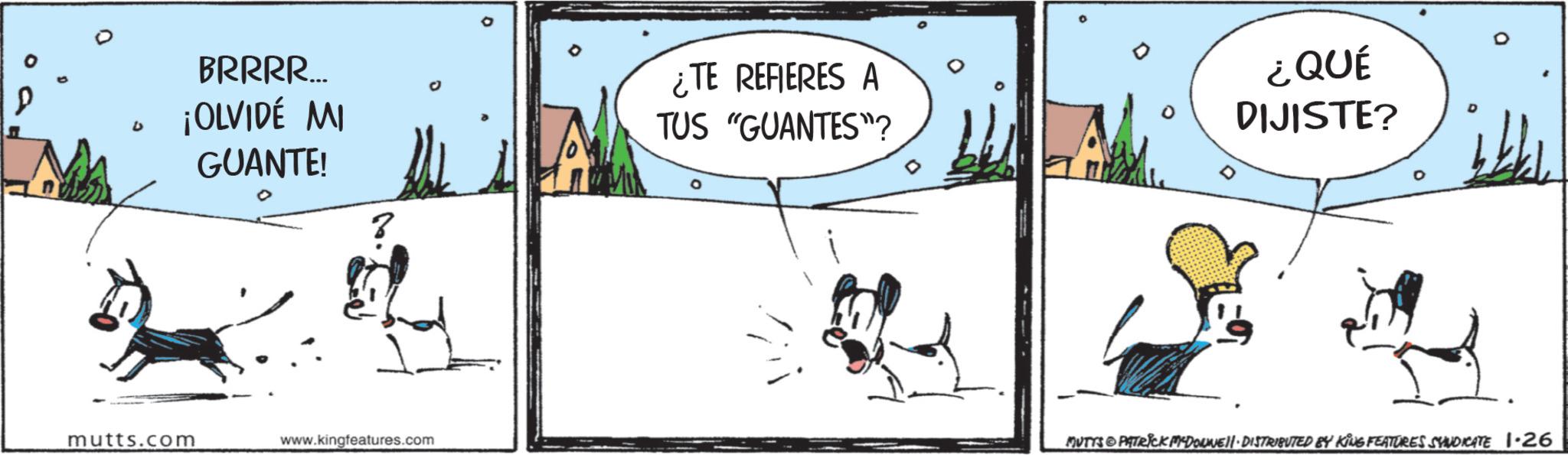 Canidae OCR: D BRRRR... ¡OLVIDÉ MI GUANTE! 0 60 mutts.com www.kingfeatures.com ¿TE REFIERES A TUS "GUANTES"? ? ¿QUÉ DIJISTE? MUTTS PATRICK MYDONNE II-DISTRIBUTED BY KING FEATURES SYNDICATE 1.26 D BRRRR ... ¡ OLVIDÉ MI GUANTE ! 0 60 mutts.com www.kingfeatures.com ¿ TE REFIERES A TUS " GUANTES " ? ? ¿ QUÉ DIJISTE ? MUTTS PATRICK MYDONNE II - DISTRIBUTED BY KING FEATURES SYNDICATE 1.26