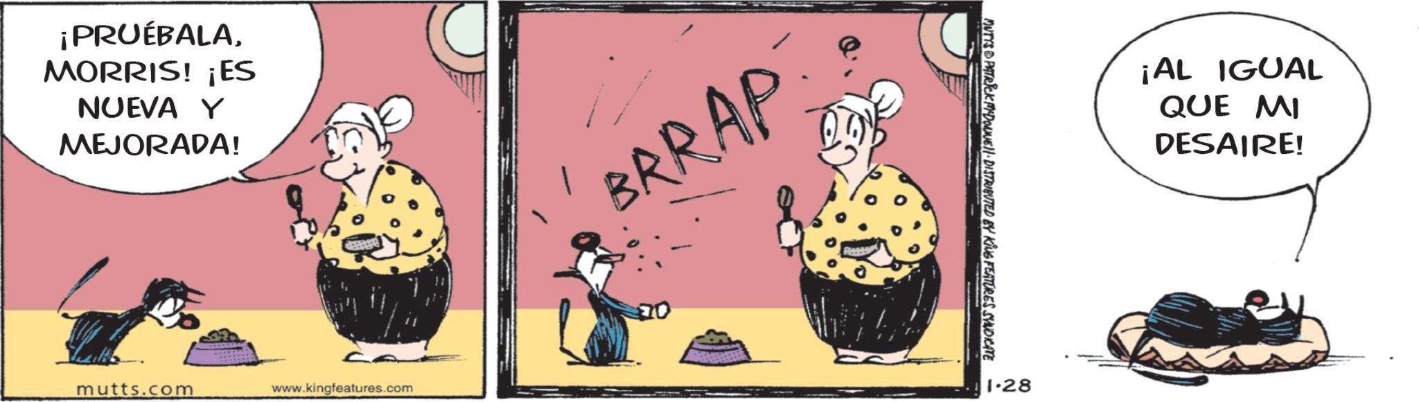Photo caption OCR: ¡PRUÉBALAMORRIS! ¡ES NUEVA Y MEJORADA! mutts.com www.kingfeatures.com BRRAP MUTYS PATRICK MADONNE DISTRIBUTED BY KING FEATURES SYNDICATE 1.28 ¡AL IGUAL QUE MI DESAIRE! ¡ PRUÉBALAMORRIS ! ¡ ES NUEVA Y MEJORADA ! mutts.com www.kingfeatures.com BRRAP MUTYS PATRICK MADONNE DISTRIBUTED BY KING FEATURES SYNDICATE 1.28 ¡ AL IGUAL QUE MI DESAIRE !