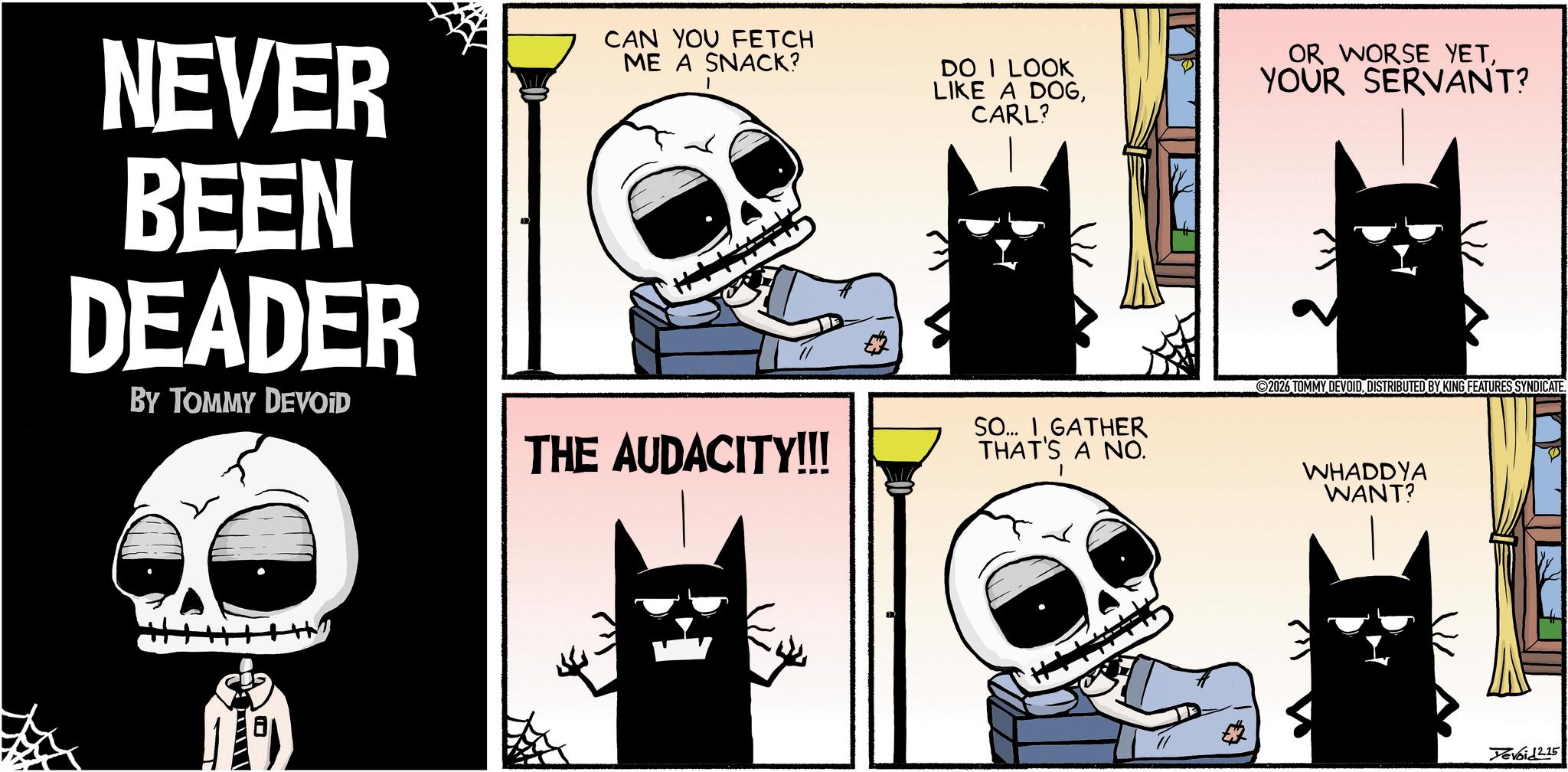 Animated cartoon OCR: NEVER BEEN DEADER BY TOMMY DEVOID CAN YOU FETCH ME A SNACK? DO I LOOK LIKE A DOGCARL? OR WORSE YETYOUR SERVANT? 2026 TOMMY DEVOIDDISTRIBUTED BY KING FEATURES SYNDICATE. THE AUDACITY!!! SO... I GATHER THAT'S A NO. WHADDYA WANT? Devoid 2.15 NEVER BEEN DEADER BY TOMMY DEVOID CAN YOU FETCH ME A SNACK ? DO I LOOK LIKE A DOGCARL ? OR WORSE YETYOUR SERVANT ? 2026 TOMMY DEVOIDDISTRIBUTED BY KING FEATURES SYNDICATE . THE AUDACITY !!! SO ... I GATHER THAT'S A NO . WHADDYA WANT ? Devoid 2.15