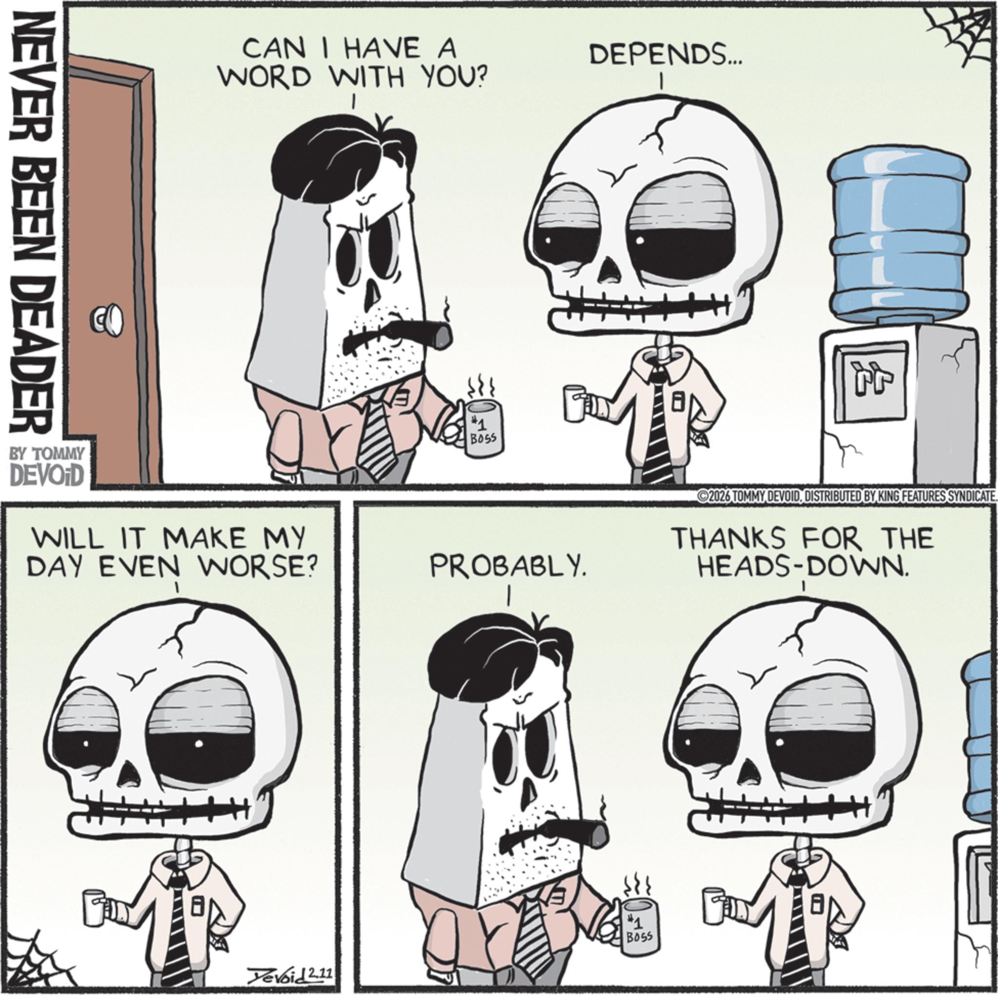Graphics OCR: NEVER BEEN DEADER CAN I HAVE A WORD WITH YOU? BY TOMMY DEVOID WILL IT MAKE MY DAY EVEN WORSE? #1 BOSS DEPENDS... PROBABLY. 2026 TOMMY DEVOIDDISTRIBUTED BY KING FEATURES SYNDICATE THANKS FOR THE HEADS-DOWN. Yevoid 2.11 #1 BOSS NEVER BEEN DEADER CAN I HAVE A WORD WITH YOU ? BY TOMMY DEVOID WILL IT MAKE MY DAY EVEN WORSE ? # 1 BOSS DEPENDS ... PROBABLY . 2026 TOMMY DEVOIDDISTRIBUTED BY KING FEATURES SYNDICATE THANKS FOR THE HEADS - DOWN . Yevoid 2.11 # 1 BOSS