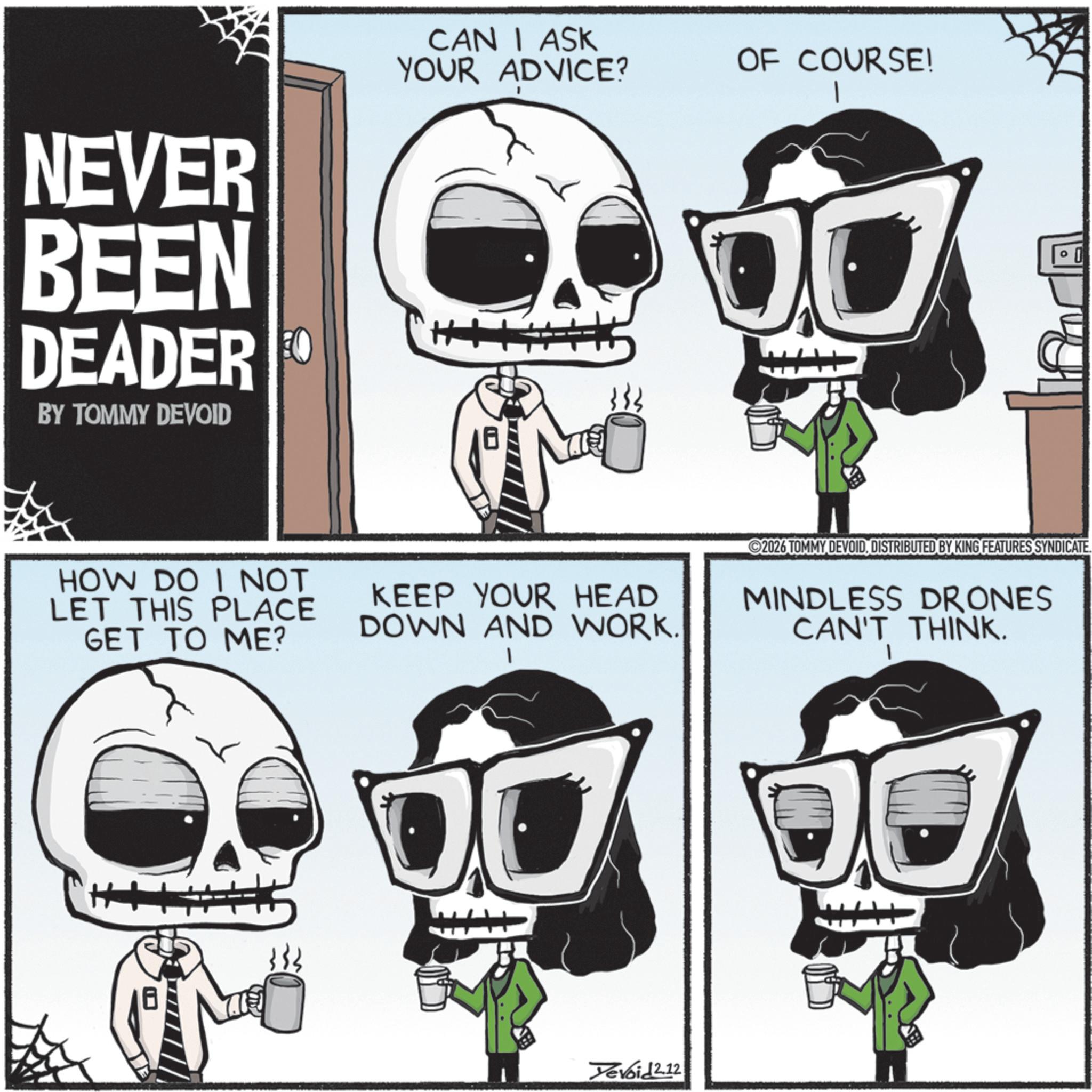 Photo caption OCR: NEVER BEEN DEADER FO BY TOMMY DEVOID CAN I ASK YOUR ADVICE? OF COURSE! HOW DO I NOT LET THIS PLACE GET TO ME? KEEP YOUR HEAD DOWN AND WORK. 1 2026 TOMMY DEVOIDDISTRIBUTED BY KING FEATURES SYNDICATE. MINDLESS DRONES CAN'T THINK. Yevoid 2.12 NEVER BEEN DEADER FO BY TOMMY DEVOID CAN I ASK YOUR ADVICE ? OF COURSE ! HOW DO I NOT LET THIS PLACE GET TO ME ? KEEP YOUR HEAD DOWN AND WORK . 1 2026 TOMMY DEVOIDDISTRIBUTED BY KING FEATURES SYNDICATE . MINDLESS DRONES CAN'T THINK . Yevoid 2.12