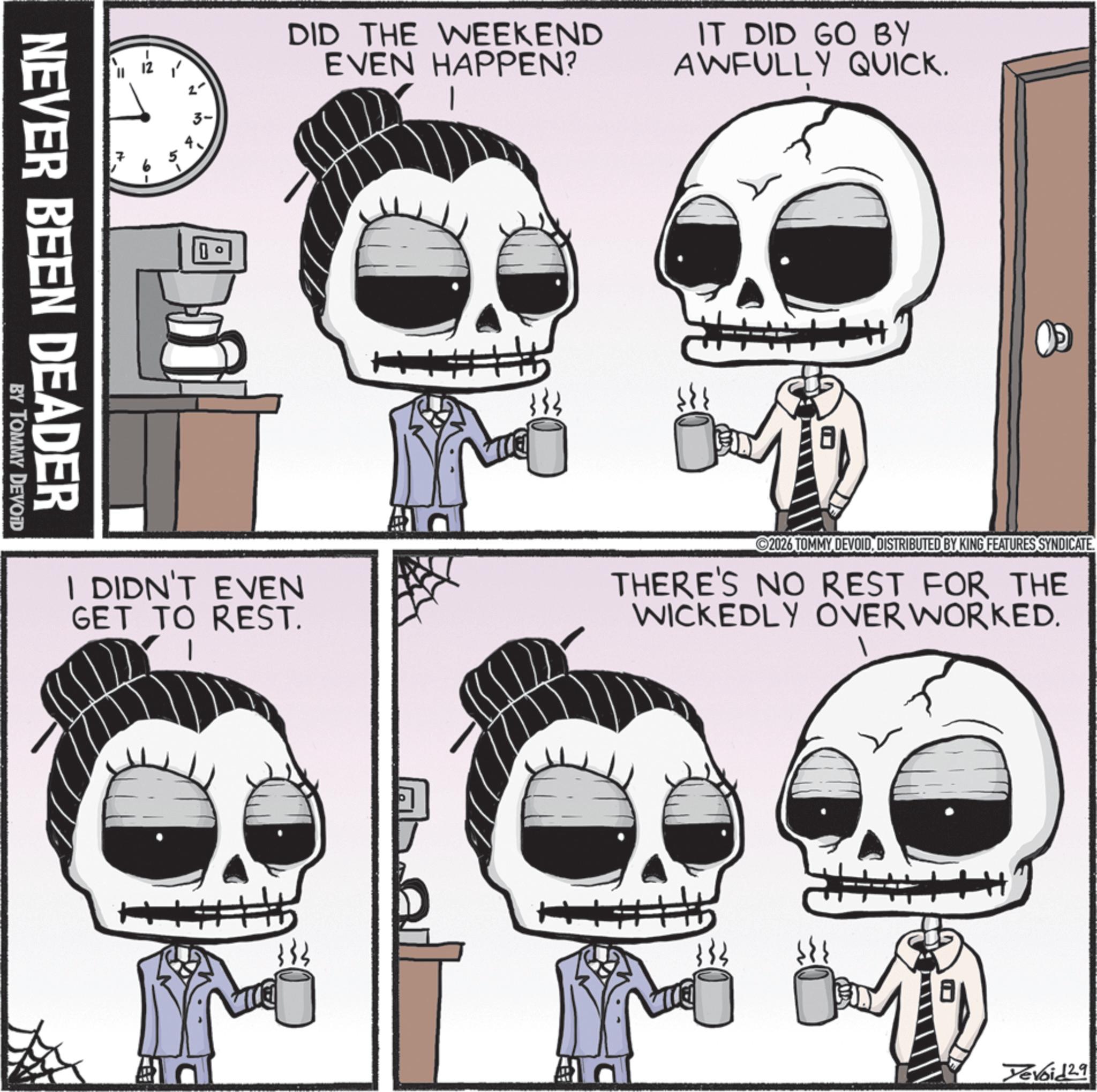 Graphics OCR: N NEVER BEEN DEADER BY TOMMY DEVOID 3- D DID THE WEEKEND EVEN HAPPEN? IT DID GO BY AWFULLY QUICK. 1 I DIDN'T EVEN GET TO REST. 2026 TOMMY DEVOIDDISTRIBUTED BY KING FEATURES SYNDICATE THERE'S NO REST FOR THE WICKEDLY OVER WORKED. al 133 Yevoid 2.9 N NEVER BEEN DEADER BY TOMMY DEVOID 3- D DID THE WEEKEND EVEN HAPPEN ? IT DID GO BY AWFULLY QUICK . 1 I DIDN'T EVEN GET TO REST . 2026 TOMMY DEVOIDDISTRIBUTED BY KING FEATURES SYNDICATE THERE'S NO REST FOR THE WICKEDLY OVER WORKED . al 133 Yevoid 2.9