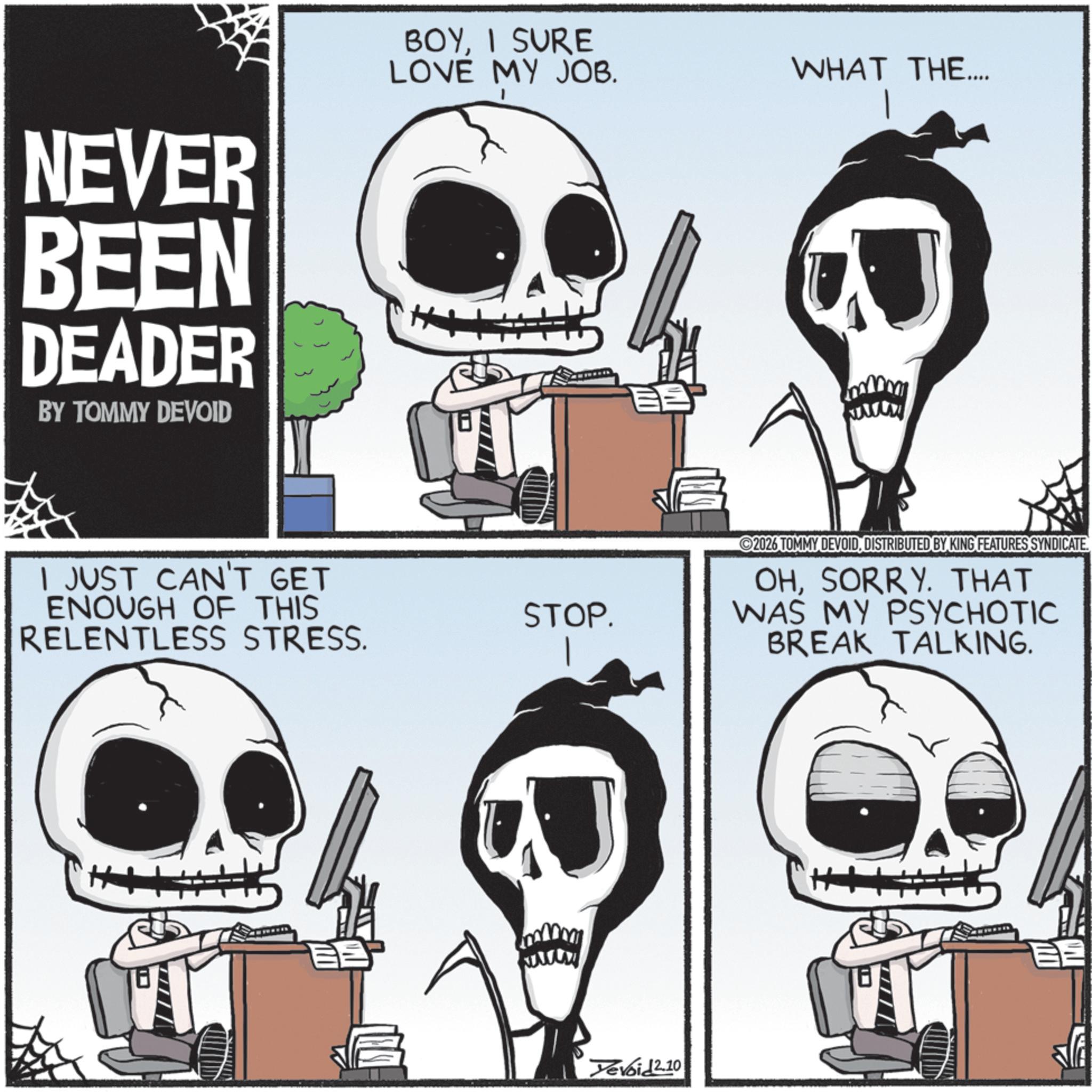 Animated cartoon OCR: NEVER BEEN DEADER BY TOMMY DEVOID BOYI SURE LOVE MY JOB. I JUST CAN'T GET ENOUGH OF THIS RELENTLESS STRESS. WHAT THE.... 2026 TOMMY DEVOIDDISTRIBUTED BY KING FEATURES SYNDICATE. STOP. OHSORRY. THAT WAS MY PSYCHOTIC BREAK TALKING. www Yevoid 2.10 NEVER BEEN DEADER BY TOMMY DEVOID BOYI SURE LOVE MY JOB . I JUST CAN'T GET ENOUGH OF THIS RELENTLESS STRESS . WHAT THE .... 2026 TOMMY DEVOIDDISTRIBUTED BY KING FEATURES SYNDICATE . STOP . OHSORRY . THAT WAS MY PSYCHOTIC BREAK TALKING . www Yevoid 2.10