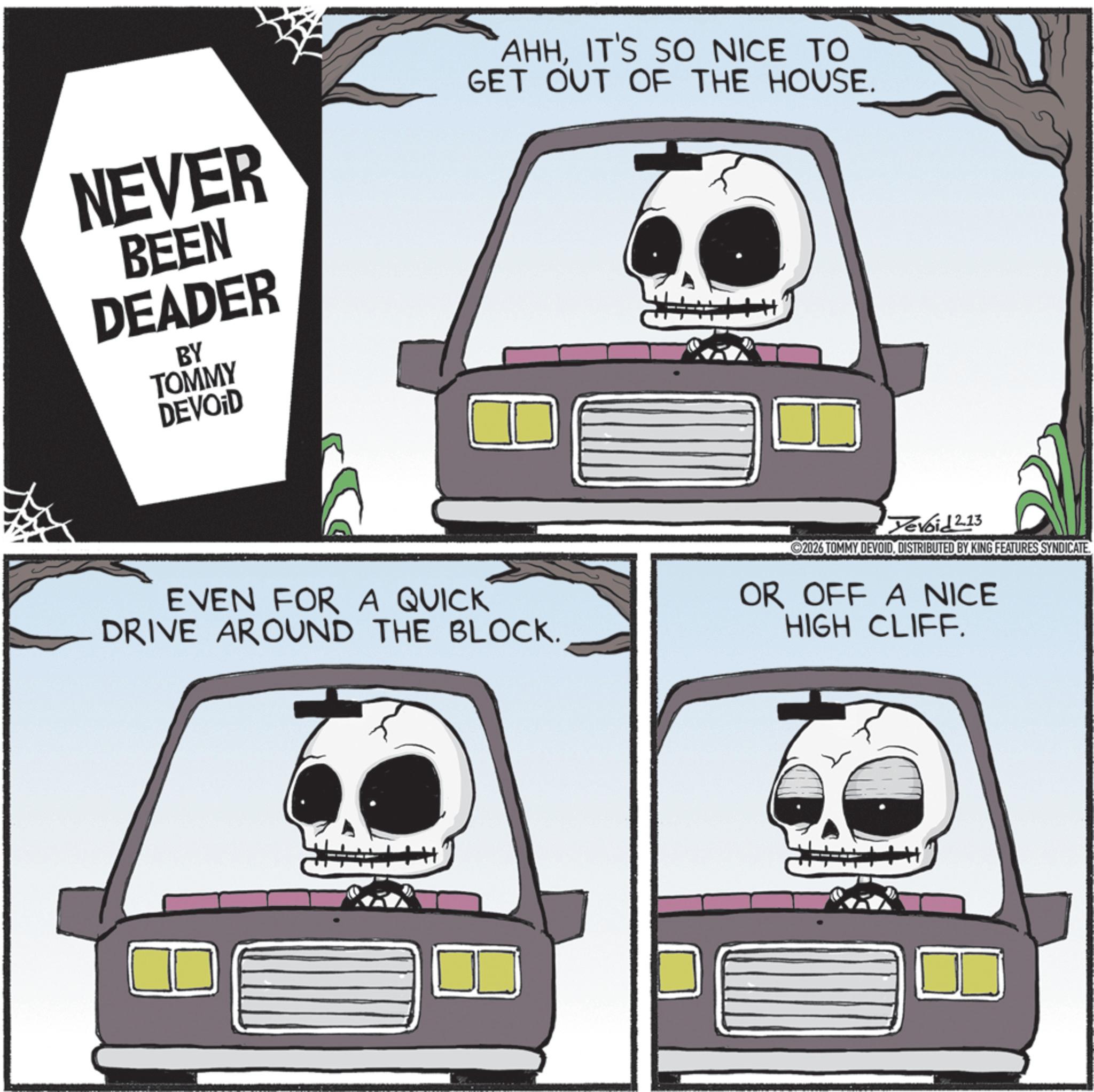 Car seat OCR: NEVER BEEN DEADER BY TOMMY DEVOID AHHIT'S SO NICE TO GET OUT OF THE HOUSE. EVEN FOR A QUICK DRIVE AROUND THE BLOCK. Tevoid 2.13 2026 TOMMY DEVOIDDISTRIBUTED BY KING FEATURES SYNDICATE. OR OFF A NICE HIGH CLIFF. NEVER BEEN DEADER BY TOMMY DEVOID AHHIT'S SO NICE TO GET OUT OF THE HOUSE . EVEN FOR A QUICK DRIVE AROUND THE BLOCK . Tevoid 2.13 2026 TOMMY DEVOIDDISTRIBUTED BY KING FEATURES SYNDICATE . OR OFF A NICE HIGH CLIFF .