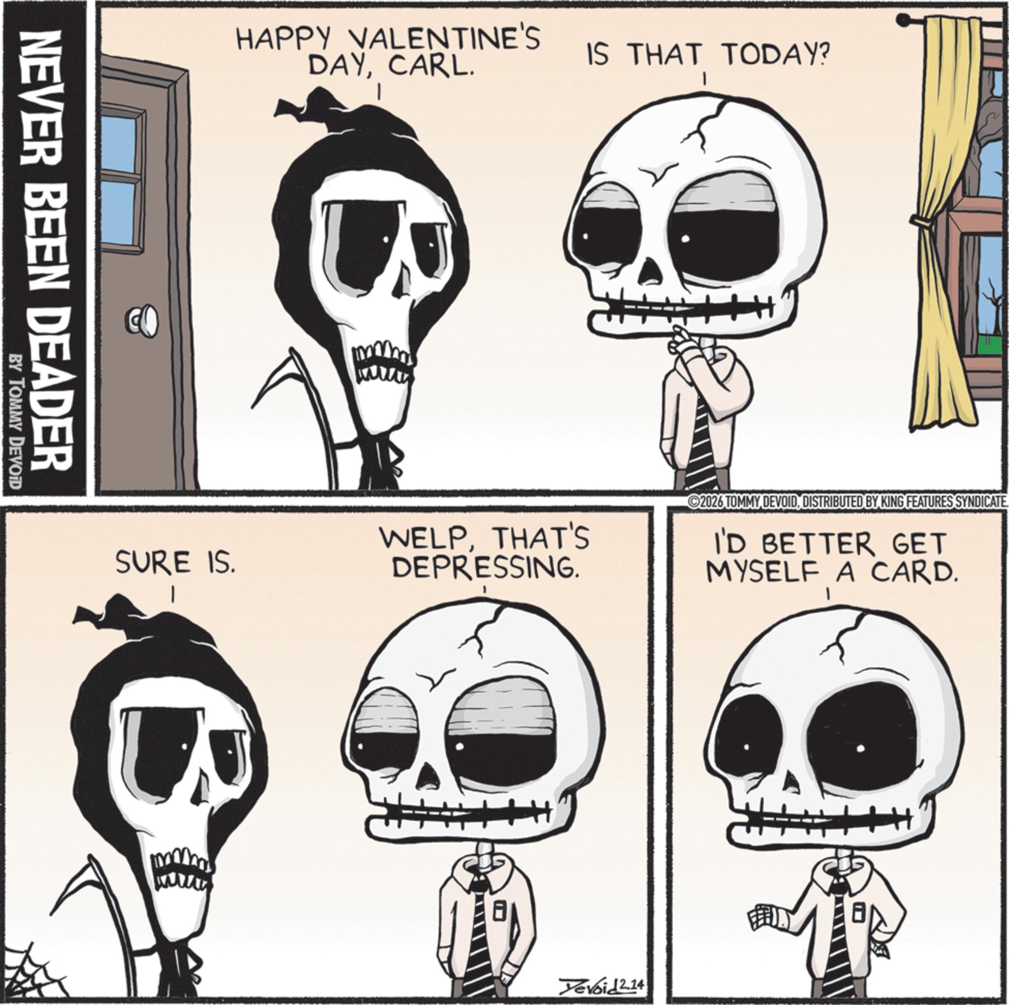 Skeleton OCR: NEVER BEEN DEADER BY TOMMY DEVOID HAPPY VALENTINE'S DAYCARL. IS THAT TODAY? SURE IS. WELPTHAT'S DEPRESSING. 2026 TOMMY DEVOIDDISTRIBUTED BY KING FEATURES SYNDICATE I'D BETTER GET MYSELF A CARD. Yevoid 2.14 NEVER BEEN DEADER BY TOMMY DEVOID HAPPY VALENTINE'S DAYCARL . IS THAT TODAY ? SURE IS . WELPTHAT'S DEPRESSING . 2026 TOMMY DEVOIDDISTRIBUTED BY KING FEATURES SYNDICATE I'D BETTER GET MYSELF A CARD . Yevoid 2.14