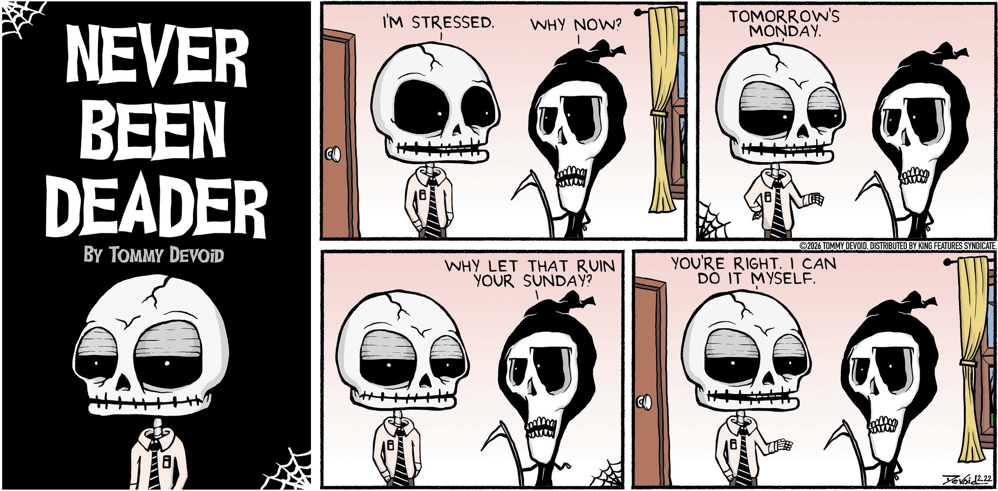 Animated cartoon OCR: NEVER BEEN DEADER BY TOMMY DEVOID ---- I'M STRESSED. WHY NOW? TOMORROW'S MONDAY. 2026 TOMMY DEVOIDDISTRIBUTED BY KING FEATURES SYNDICATE. WHY LET THAT RUIN YOUR SUNDAY? YOU'RE RIGHT. I CAN DO IT MYSELF. Yevoid2.22 NEVER BEEN DEADER BY TOMMY DEVOID ---- I'M STRESSED . WHY NOW ? TOMORROW'S MONDAY . 2026 TOMMY DEVOIDDISTRIBUTED BY KING FEATURES SYNDICATE . WHY LET THAT RUIN YOUR SUNDAY ? YOU'RE RIGHT . I CAN DO IT MYSELF . Yevoid2.22