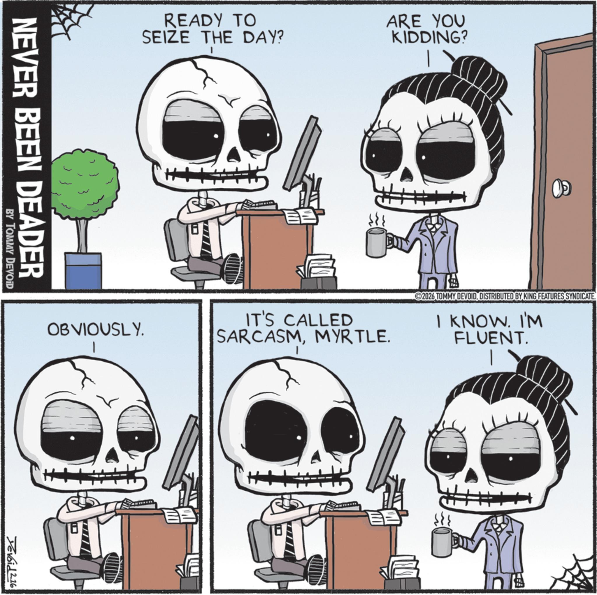Clip art OCR: READY TO SEIZE THE DAY? ARE YOU KIDDING? NEVER BEEN DEADER BY TOMMY DEVOID OBVIOUSLY. IT'S CALLED SARCASMMYRTLE. 2026 TOMMY DEVOID. DISTRIBUTED BY KING FEATURES SYNDICATE. I KNOWI'M FLUENT. Devoid 2.16 READY TO SEIZE THE DAY ? ARE YOU KIDDING ? NEVER BEEN DEADER BY TOMMY DEVOID OBVIOUSLY . IT'S CALLED SARCASMMYRTLE . 2026 TOMMY DEVOID . DISTRIBUTED BY KING FEATURES SYNDICATE . I KNOWI'M FLUENT . Devoid 2.16
