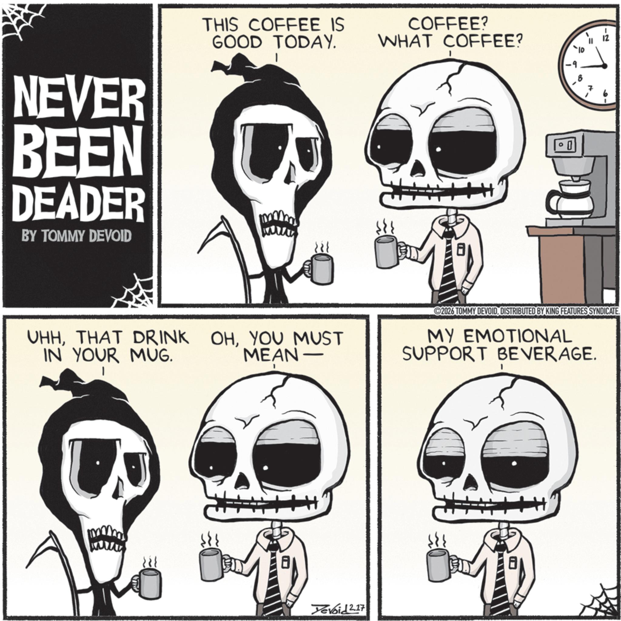 Graphics OCR: = THIS COFFEE IS GOOD TODAY. COFFEE? WHAT COFFEE? -9 NEVER BEEN DEADER BY TOMMY DEVOID U wwww UHHTHAT DRINK IN YOUR MUG. 12 10 OHYOU MUST MEAN 2026 TOMMY DEVOIDDISTRIBUTED BY KING FEATURES SYNDICATE. MY EMOTIONAL SUPPORT BEVERAGE. Yevoid 2.17 = THIS COFFEE IS GOOD TODAY . COFFEE ? WHAT COFFEE ? -9 NEVER BEEN DEADER BY TOMMY DEVOID U wwww UHHTHAT DRINK IN YOUR MUG . 12 10 OHYOU MUST MEAN 2026 TOMMY DEVOIDDISTRIBUTED BY KING FEATURES SYNDICATE . MY EMOTIONAL SUPPORT BEVERAGE . Yevoid 2.17