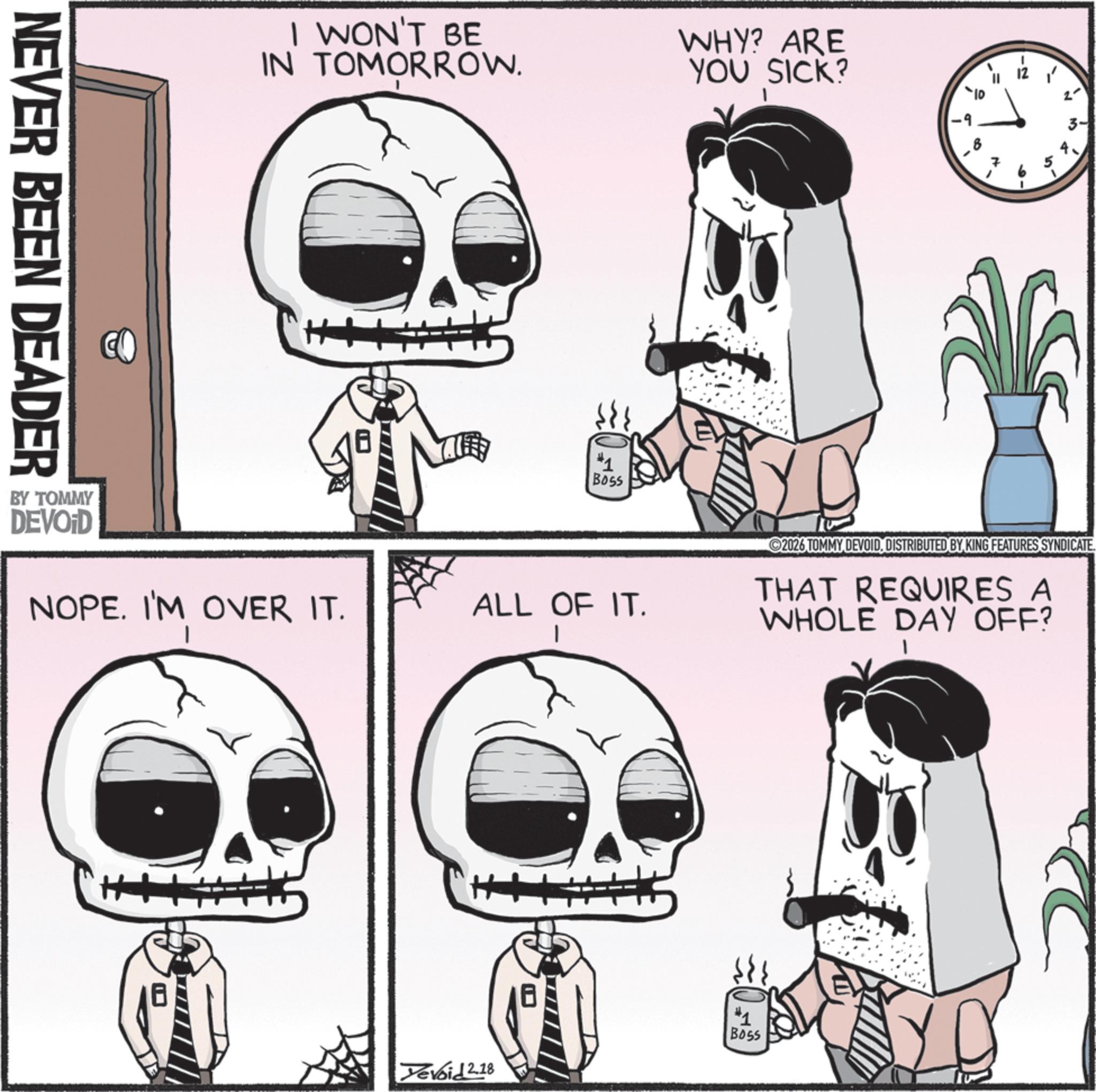 Animation OCR: NEVER BEEN DEADER I WON'T BE IN TOMORROW. WHY? ARE YOU SICK? #1 Boss =2 2- EN + 10' 2026 TOMMY DEVOIDDISTRIBUTED BY KING FEATURES SYNDICATE. NOPE. I'M OVER IT. ALL OF IT. THAT REQUIRES A WHOLE DAY OFF? BY TOMMY DEVOID Boss Tevoid 2.18 NEVER BEEN DEADER I WON'T BE IN TOMORROW . WHY ? ARE YOU SICK ? # 1 Boss = 2 2- EN + 10 ' 2026 TOMMY DEVOIDDISTRIBUTED BY KING FEATURES SYNDICATE . NOPE . I'M OVER IT . ALL OF IT . THAT REQUIRES A WHOLE DAY OFF ? BY TOMMY DEVOID Boss Tevoid 2.18