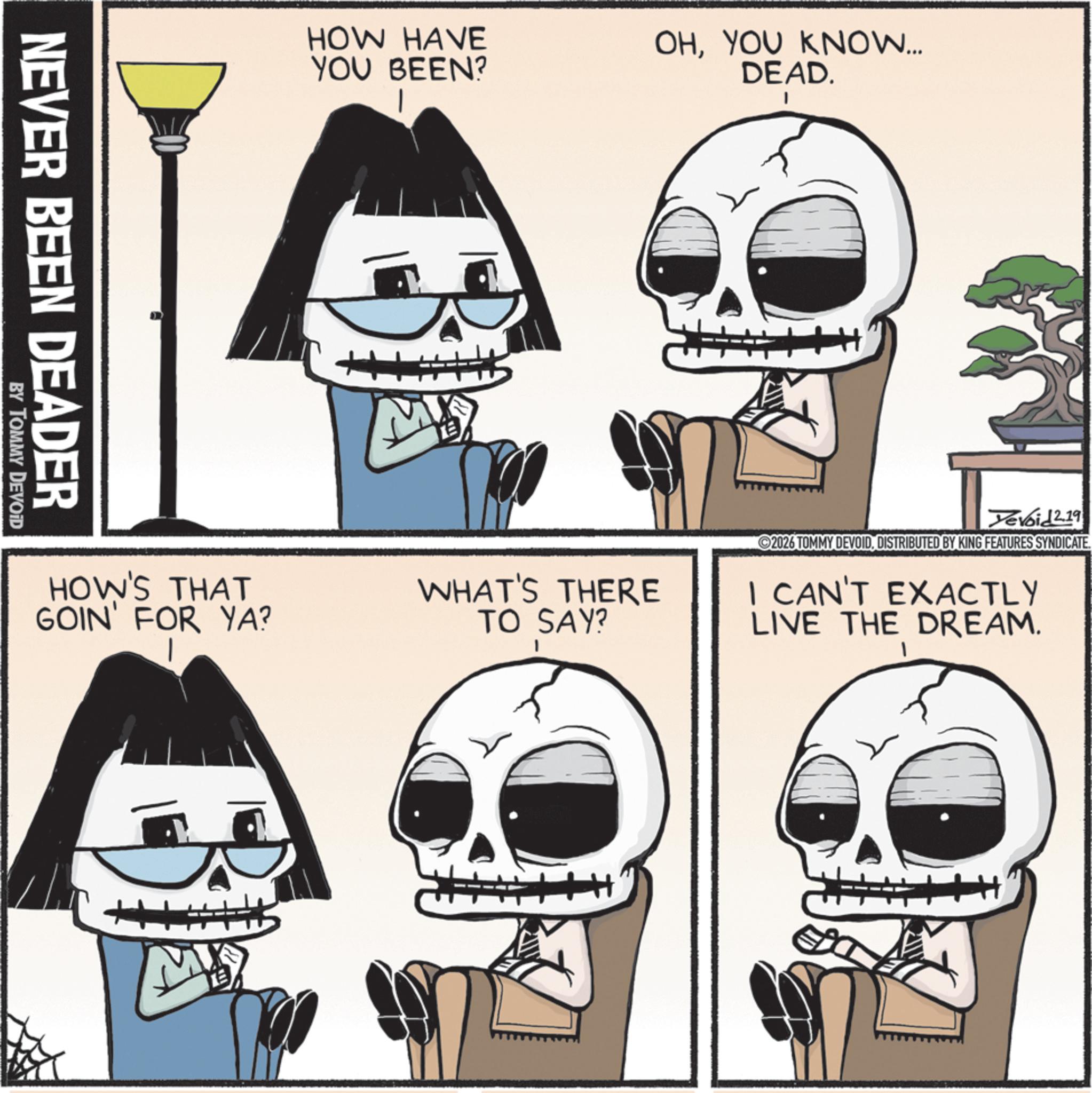 Skull OCR: NEVER BEEN DEADER BY TOMMY DEVOID HOW HAVE YOU BEEN? OHYOU KNOW... DEAD. HOW'S THAT GOIN' FOR YA? WHAT'S THERE TO SAY? Yevoid 2.19 2026 TOMMY DEVOID. DISTRIBUTED BY KING FEATURES SYNDICATE. I CAN'T EXACTLY LIVE THE DREAM. M NEVER BEEN DEADER BY TOMMY DEVOID HOW HAVE YOU BEEN ? OHYOU KNOW ... DEAD . HOW'S THAT GOIN ' FOR YA ? WHAT'S THERE TO SAY ? Yevoid 2.19 2026 TOMMY DEVOID . DISTRIBUTED BY KING FEATURES SYNDICATE . I CAN'T EXACTLY LIVE THE DREAM . M