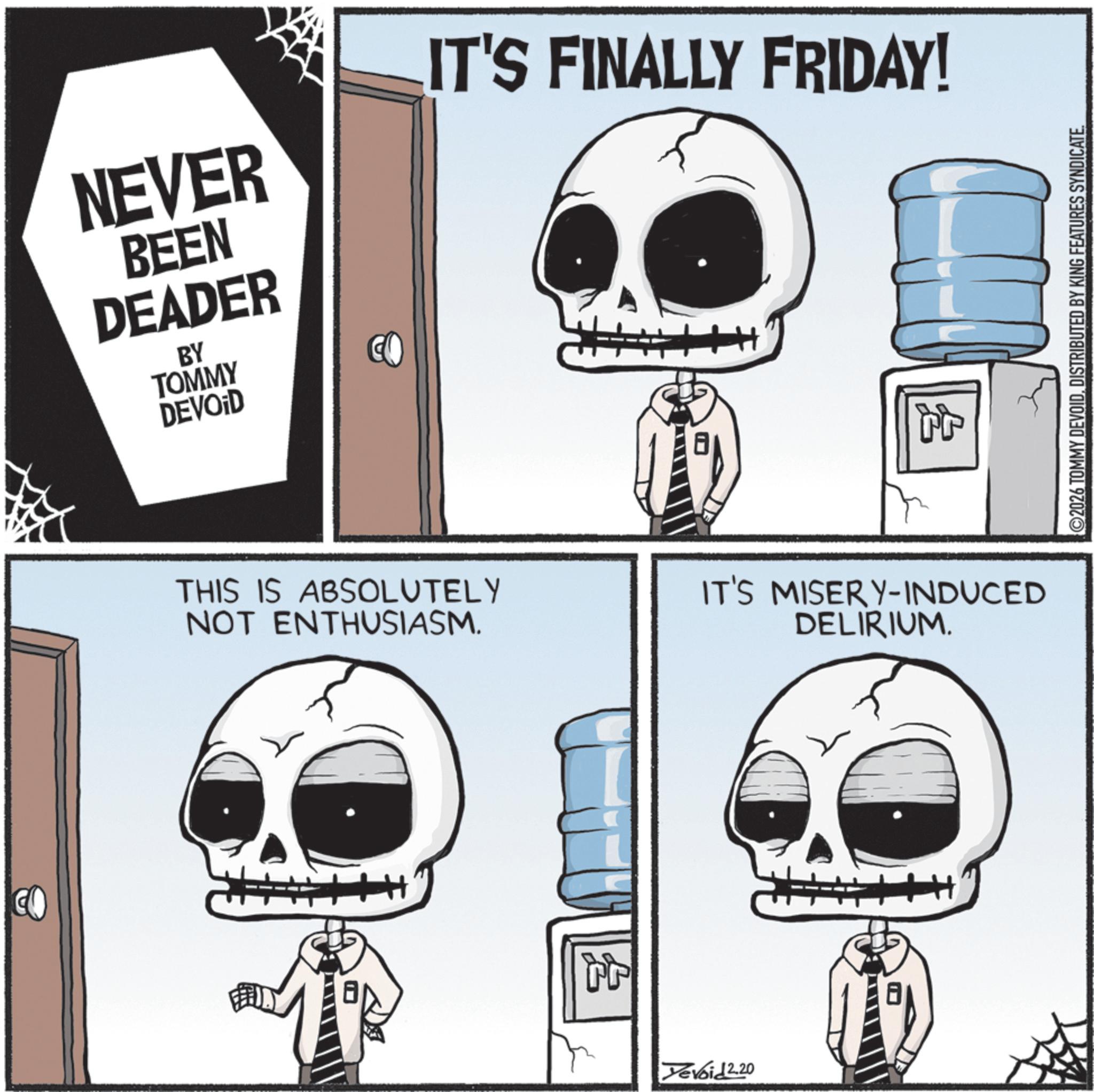 Animated cartoon OCR: NEVER BEEN DEADER BY IT'S FINALLY FRIDAY! TOMMY DEVOID CO THIS IS ABSOLUTELY NOT ENTHUSIASM. Tr Yevoid 2.20 IT'S MISERY-INDUCED DELIRIUM. 2026 TOMMY DEVOIDDISTRIBUTED BY KING FEATURES SYNDICATE. NEVER BEEN DEADER BY IT'S FINALLY FRIDAY ! TOMMY DEVOID CO THIS IS ABSOLUTELY NOT ENTHUSIASM . Tr Yevoid 2.20 IT'S MISERY - INDUCED DELIRIUM . 2026 TOMMY DEVOIDDISTRIBUTED BY KING FEATURES SYNDICATE .
