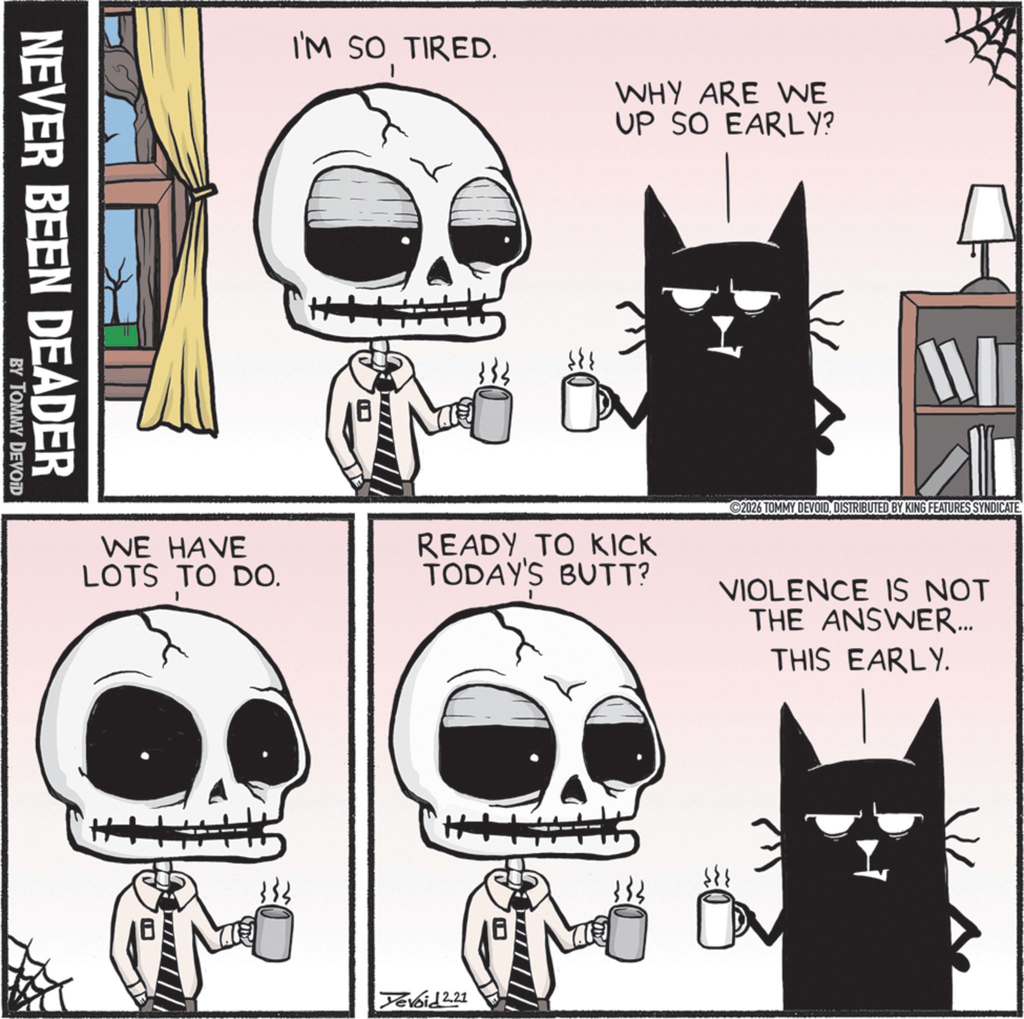 Skull OCR: I'M SO TIRED. WHY ARE WE UP SO EARLY? NEVER BEEN DEADER BY TOMMY DEVOID WE HAVE LOTS TO DO. READY TO KICK TODAY'S BUTT? ©2026 TOMMY DEVOID. DISTRIBUTED BY KING FEATURES SYNDICATE. VIOLENCE IS NOT THE ANSWER... THIS EARLY. ++ T Devoid 2.21 I'M SO TIRED . WHY ARE WE UP SO EARLY ? NEVER BEEN DEADER BY TOMMY DEVOID WE HAVE LOTS TO DO . READY TO KICK TODAY'S BUTT ? © 2026 TOMMY DEVOID . DISTRIBUTED BY KING FEATURES SYNDICATE . VIOLENCE IS NOT THE ANSWER ... THIS EARLY . ++ T Devoid 2.21
