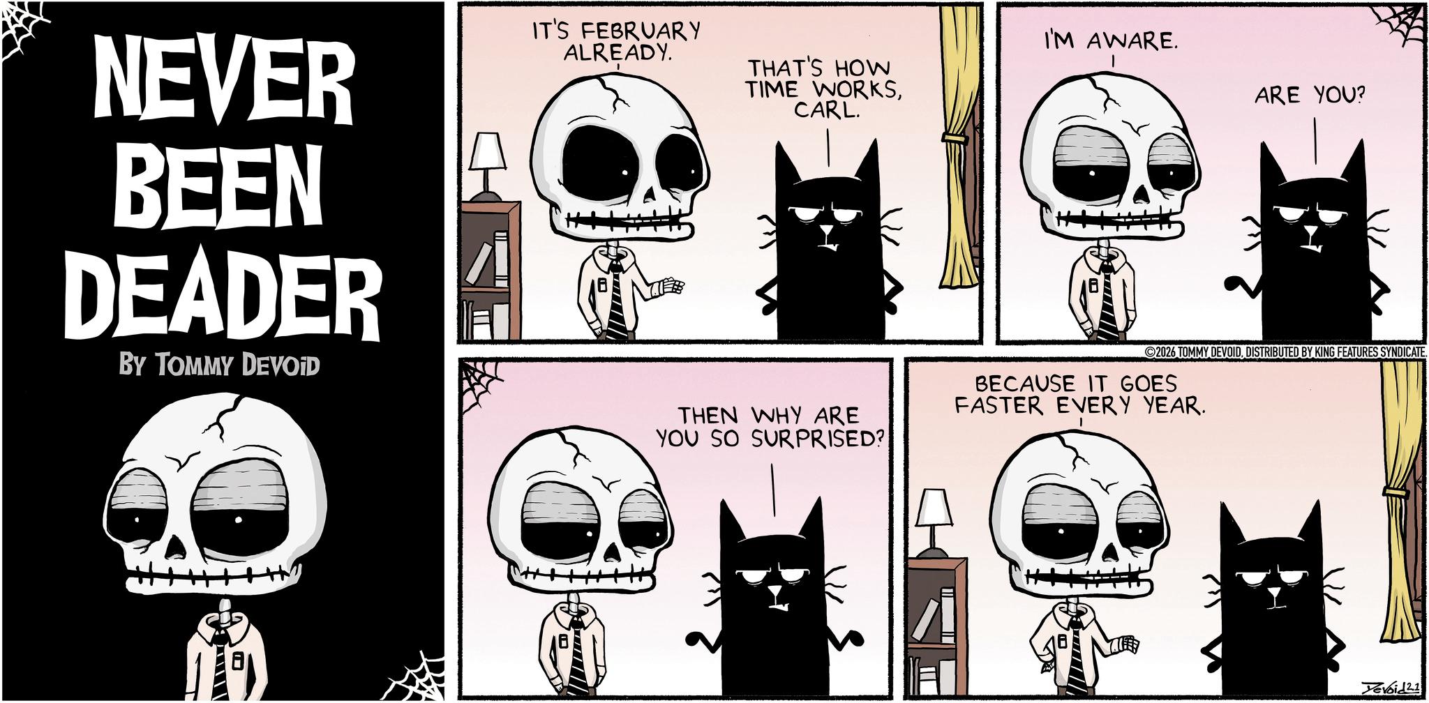 Bone OCR: NEVER BEEN DEADER BY TOMMY DEVOID IT'S FEBRUARY ALREADY. I'M AWARE. THAT'S HOW ARE YOU? TIME WORKSCARL. 2026 TOMMY DEVOIDDISTRIBUTED BY KING FEATURES SYNDICATE. THEN WHY ARE BECAUSE IT GOES FASTER EVERY YEAR. YOU SO SURPRISED? Devoid 21 NEVER BEEN DEADER BY TOMMY DEVOID IT'S FEBRUARY ALREADY . I'M AWARE . THAT'S HOW ARE YOU ? TIME WORKSCARL . 2026 TOMMY DEVOIDDISTRIBUTED BY KING FEATURES SYNDICATE . THEN WHY ARE BECAUSE IT GOES FASTER EVERY YEAR . YOU SO SURPRISED ? Devoid 21
