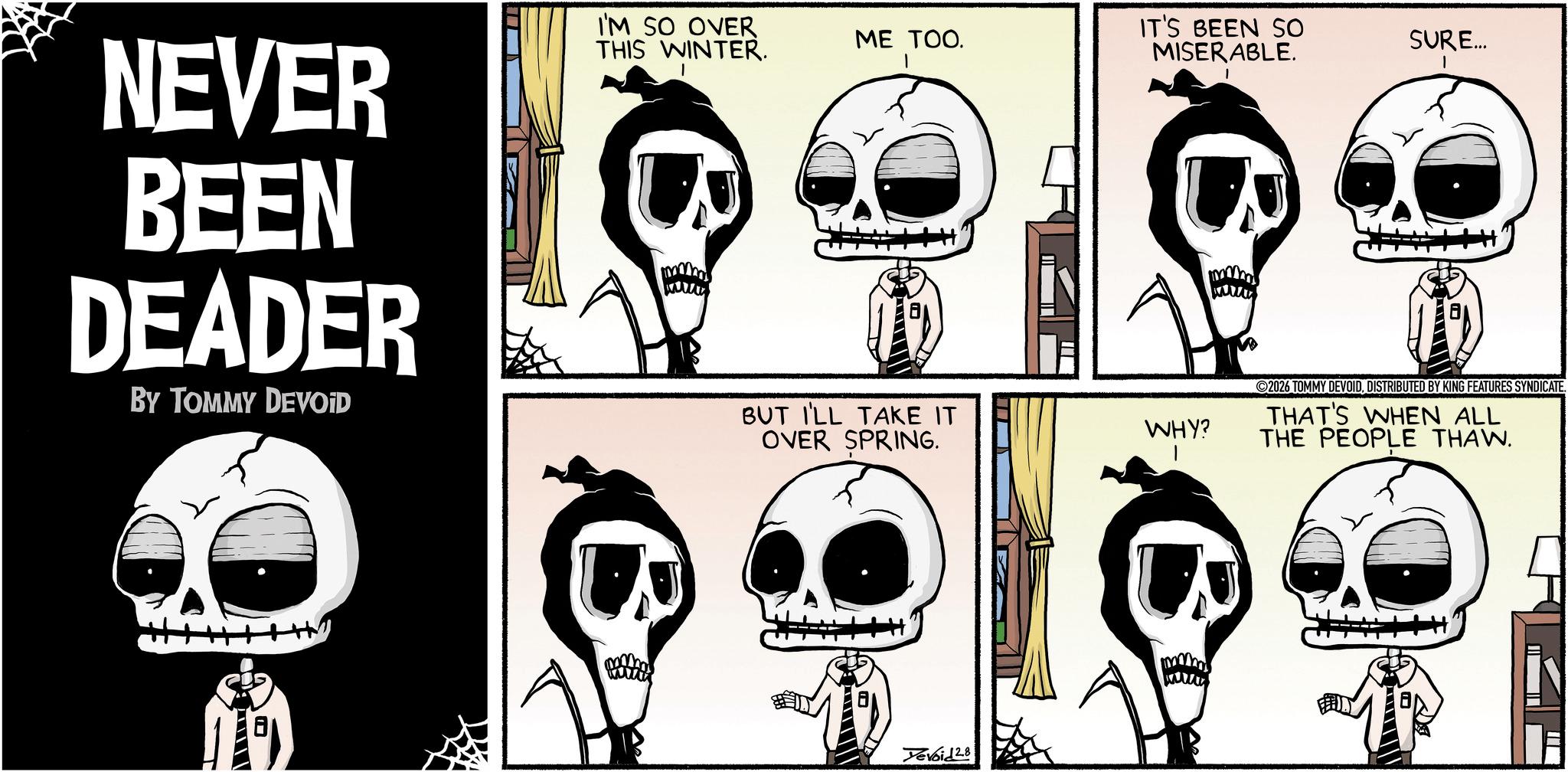 Comic book OCR: NEVER BEEN DEADER BY TOMMY DEVOID I'M SO OVER THIS WINTER. ME TOO. IT'S BEEN SO MISERABLE. SURE... BUT I'LL TAKE IT OVER SPRING. WHY? Yevoid 28 2026 TOMMY DEVOID. DISTRIBUTED BY KING FEATURES SYNDICATE. THAT'S WHEN ALL THE PEOPLE THAW. NEVER BEEN DEADER BY TOMMY DEVOID I'M SO OVER THIS WINTER . ME TOO . IT'S BEEN SO MISERABLE . SURE ... BUT I'LL TAKE IT OVER SPRING . WHY ? Yevoid 28 2026 TOMMY DEVOID . DISTRIBUTED BY KING FEATURES SYNDICATE . THAT'S WHEN ALL THE PEOPLE THAW .