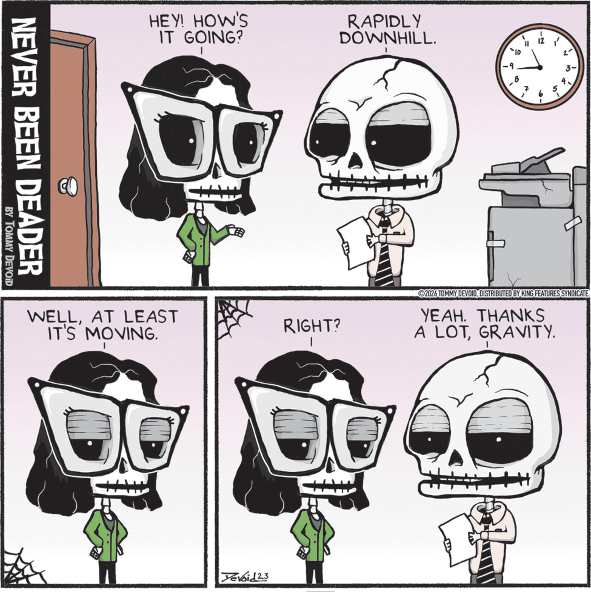 Bone OCR: HEY! HOW'S IT GOING? RAPIDLY DOWNHILL. NEVER BEEN DEADER BY TOMMY DEVOID WELLAT LEAST IT'S MOVING. RIGHT? ? 2- 10' 2026 TOMMY DEVOIDDISTRIBUTED BY KING FEATURES SYNDICATE YEAH. THANKS A LOTGRAVITY. Devoid 2.3 HEY ! HOW'S IT GOING ? RAPIDLY DOWNHILL . NEVER BEEN DEADER BY TOMMY DEVOID WELLAT LEAST IT'S MOVING . RIGHT ? ? 2- 10 ' 2026 TOMMY DEVOIDDISTRIBUTED BY KING FEATURES SYNDICATE YEAH . THANKS A LOTGRAVITY . Devoid 2.3