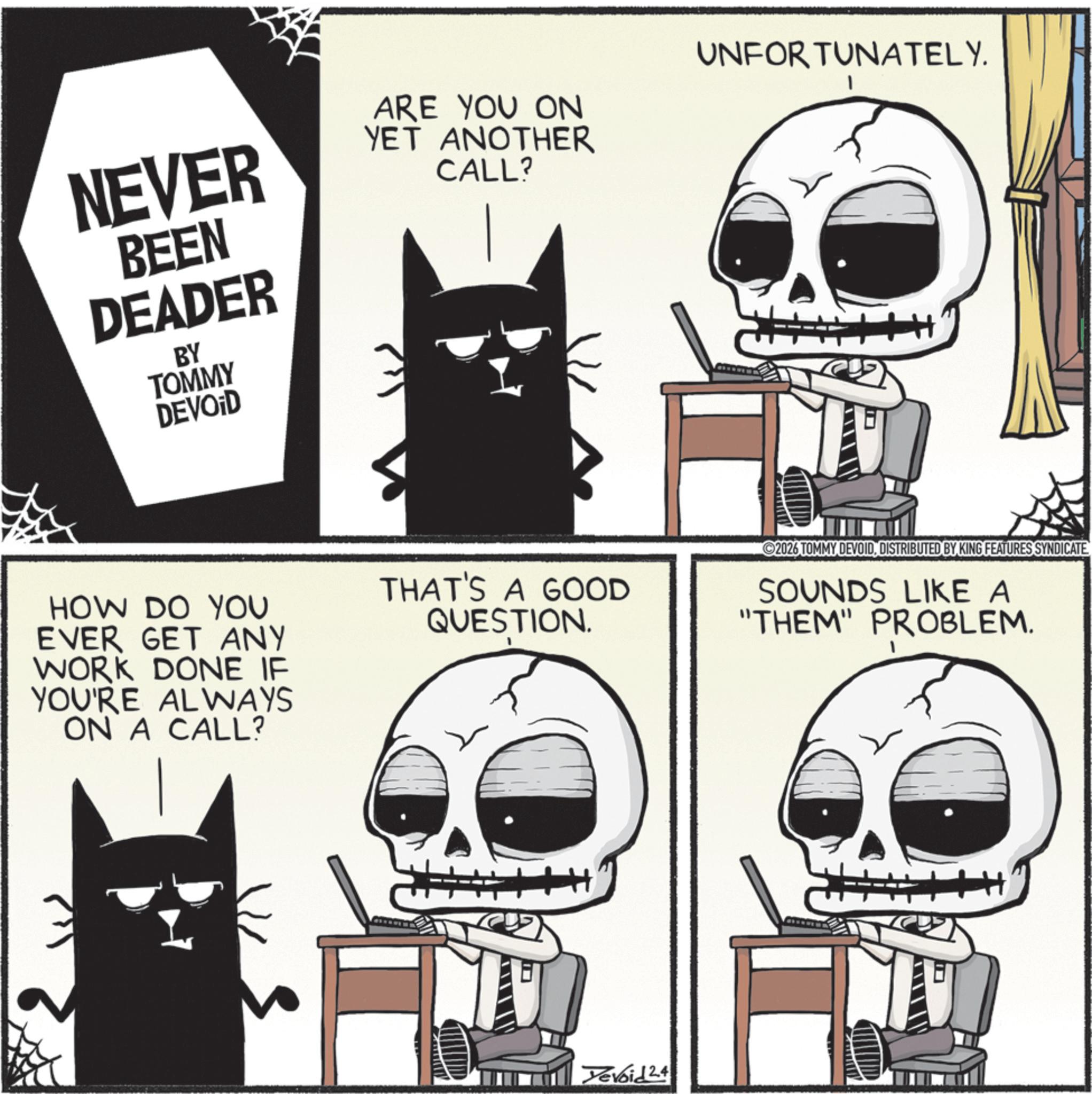 Fictional character OCR: NEVER BEEN DEADER BY TOMMY DEVOID ARE YOU ON YET ANOTHER CALL? UNFORTUNATELY. HOW DO YOU EVER GET ANY WORK DONE IF YOU'RE ALWAYS ON A CALL? THAT'S A GOOD QUESTION. 2026 TOMMY DEVOIDDISTRIBUTED BY KING FEATURES SYNDICATE SOUNDS LIKE A "THEM" PROBLEM. Yevoid 24 NEVER BEEN DEADER BY TOMMY DEVOID ARE YOU ON YET ANOTHER CALL ? UNFORTUNATELY . HOW DO YOU EVER GET ANY WORK DONE IF YOU'RE ALWAYS ON A CALL ? THAT'S A GOOD QUESTION . 2026 TOMMY DEVOIDDISTRIBUTED BY KING FEATURES SYNDICATE SOUNDS LIKE A " THEM " PROBLEM . Yevoid 24