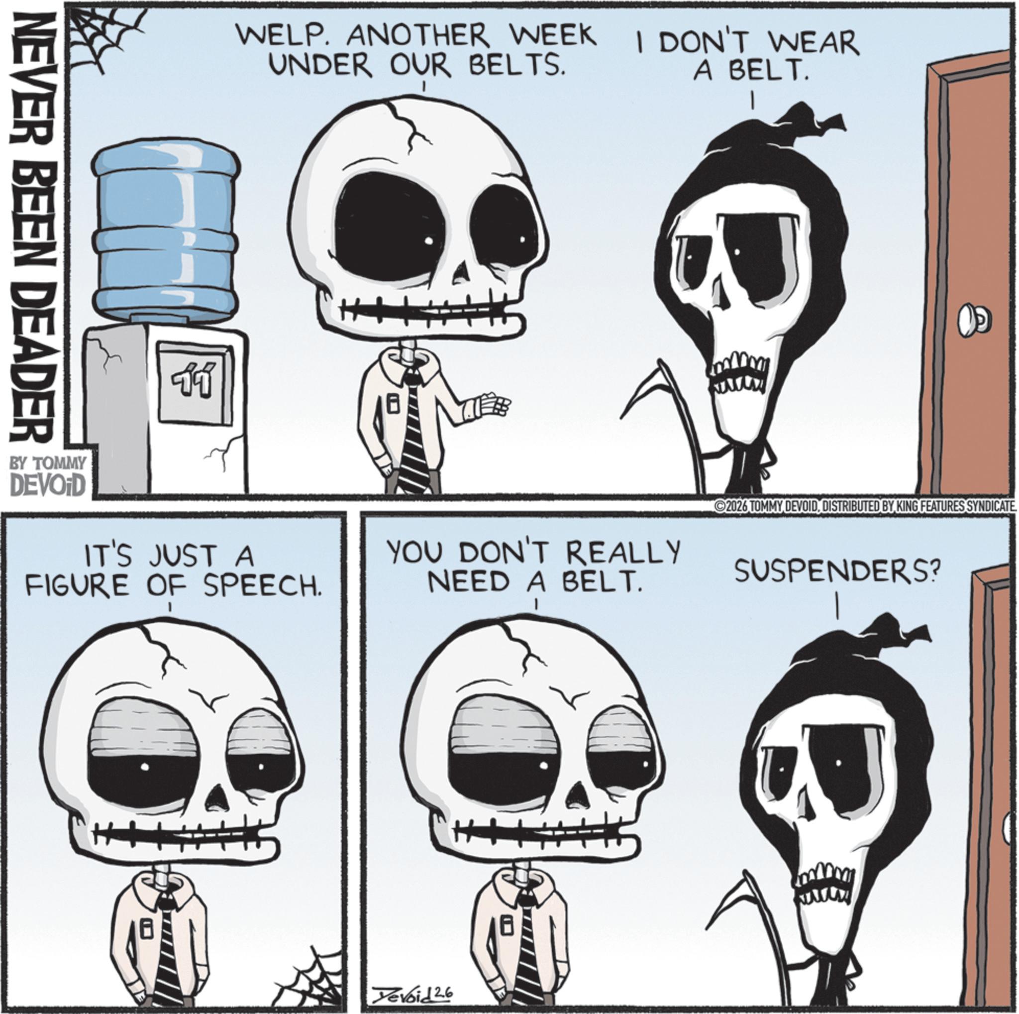 Graphics OCR: NEVER BEEN DEADER WELP. ANOTHER WEEK I DON'T WEAR UNDER OUR BELTS. A BELT. 11 BY TOMMY DEVOID IT'S JUST A FIGURE OF SPEECH. H+ YOU DON'T REALLY NEED A BELT. Devoid 26 wwww ©2026 TOMMY DEVOIDDISTRIBUTED BY KING FEATURES SYNDICATE SUSPENDERS? www NEVER BEEN DEADER WELP . ANOTHER WEEK I DON'T WEAR UNDER OUR BELTS . A BELT . 11 BY TOMMY DEVOID IT'S JUST A FIGURE OF SPEECH . H + YOU DON'T REALLY NEED A BELT . Devoid 26 wwww © 2026 TOMMY DEVOIDDISTRIBUTED BY KING FEATURES SYNDICATE SUSPENDERS ? www