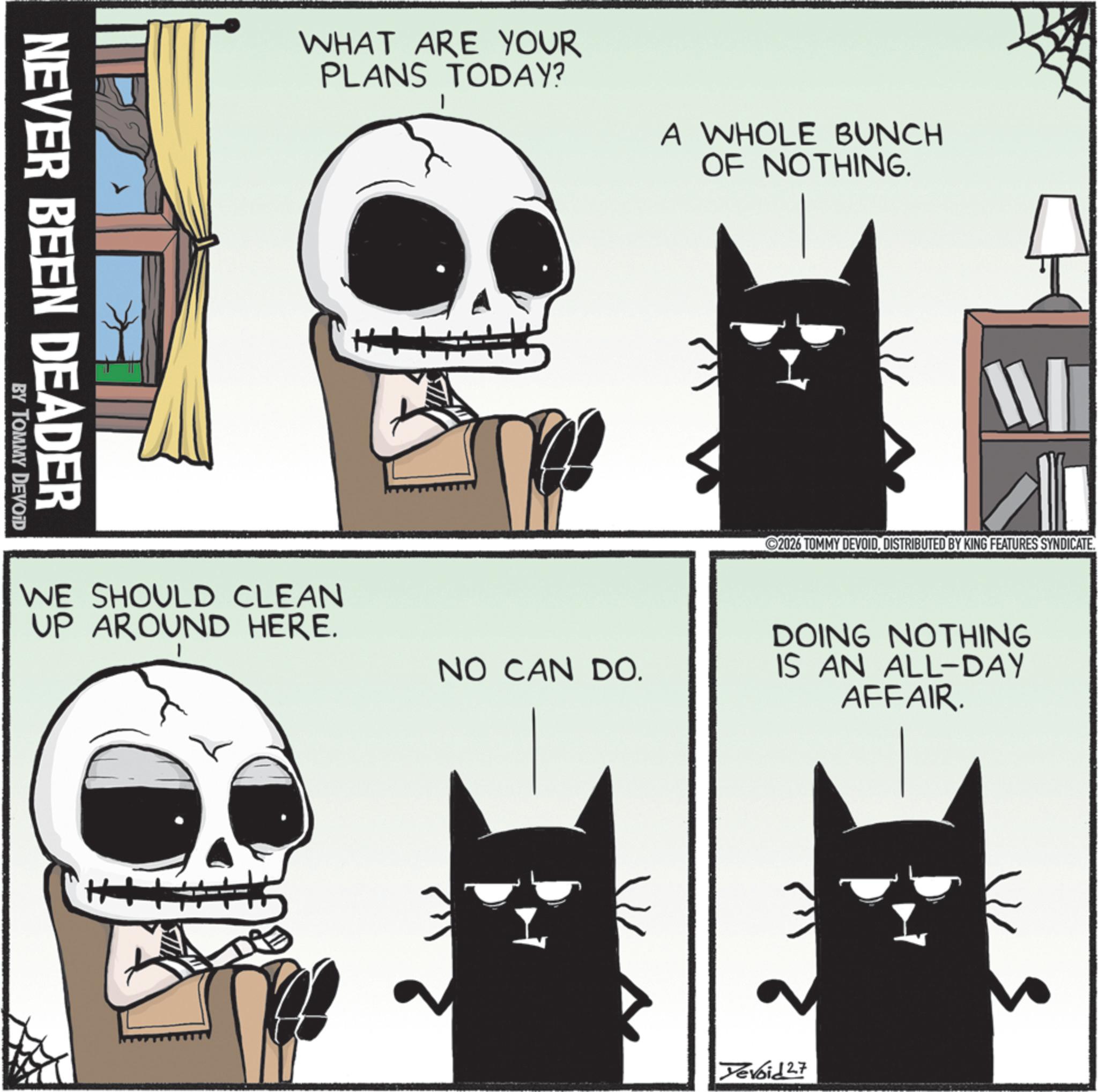 Animation OCR: NEVER BEEN DEADER BY TOMMY DEVOID WHAT ARE YOUR PLANS TODAY? A WHOLE BUNCH OF NOTHING. 2026 TOMMY DEVOIDDISTRIBUTED BY KING FEATURES SYNDICATE. WE SHOULD CLEAN UP AROUND HERE. NO CAN DO. DOING NOTHING IS AN ALL-DAY AFFAIR. Tevoid 27 NEVER BEEN DEADER BY TOMMY DEVOID WHAT ARE YOUR PLANS TODAY ? A WHOLE BUNCH OF NOTHING . 2026 TOMMY DEVOIDDISTRIBUTED BY KING FEATURES SYNDICATE . WE SHOULD CLEAN UP AROUND HERE . NO CAN DO . DOING NOTHING IS AN ALL - DAY AFFAIR . Tevoid 27