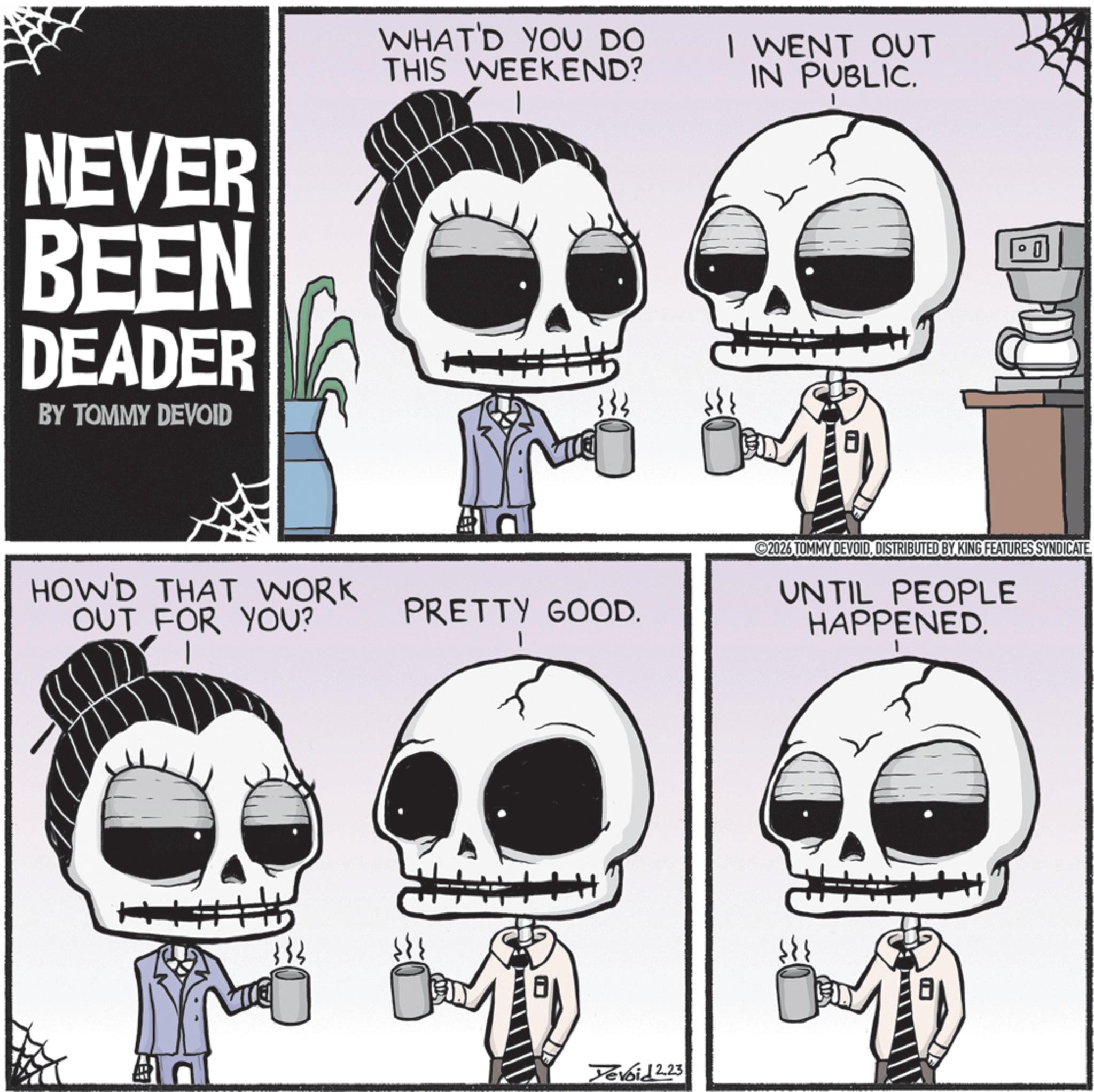Poster OCR: NEVER BEEN DEADER BY TOMMY DEVOID WHAT'D YOU DO THIS WEEKEND? 333 HOW'D THAT WORK OUT FOR YOU? PRETTY GOOD. Yevoid 2.23 I WENT OUT IN PUBLIC. 2026 TOMMY DEVOIDDISTRIBUTED BY KING FEATURES SYNDICATE UNTIL PEOPLE HAPPENED. NEVER BEEN DEADER BY TOMMY DEVOID WHAT'D YOU DO THIS WEEKEND ? 333 HOW'D THAT WORK OUT FOR YOU ? PRETTY GOOD . Yevoid 2.23 I WENT OUT IN PUBLIC . 2026 TOMMY DEVOIDDISTRIBUTED BY KING FEATURES SYNDICATE UNTIL PEOPLE HAPPENED .