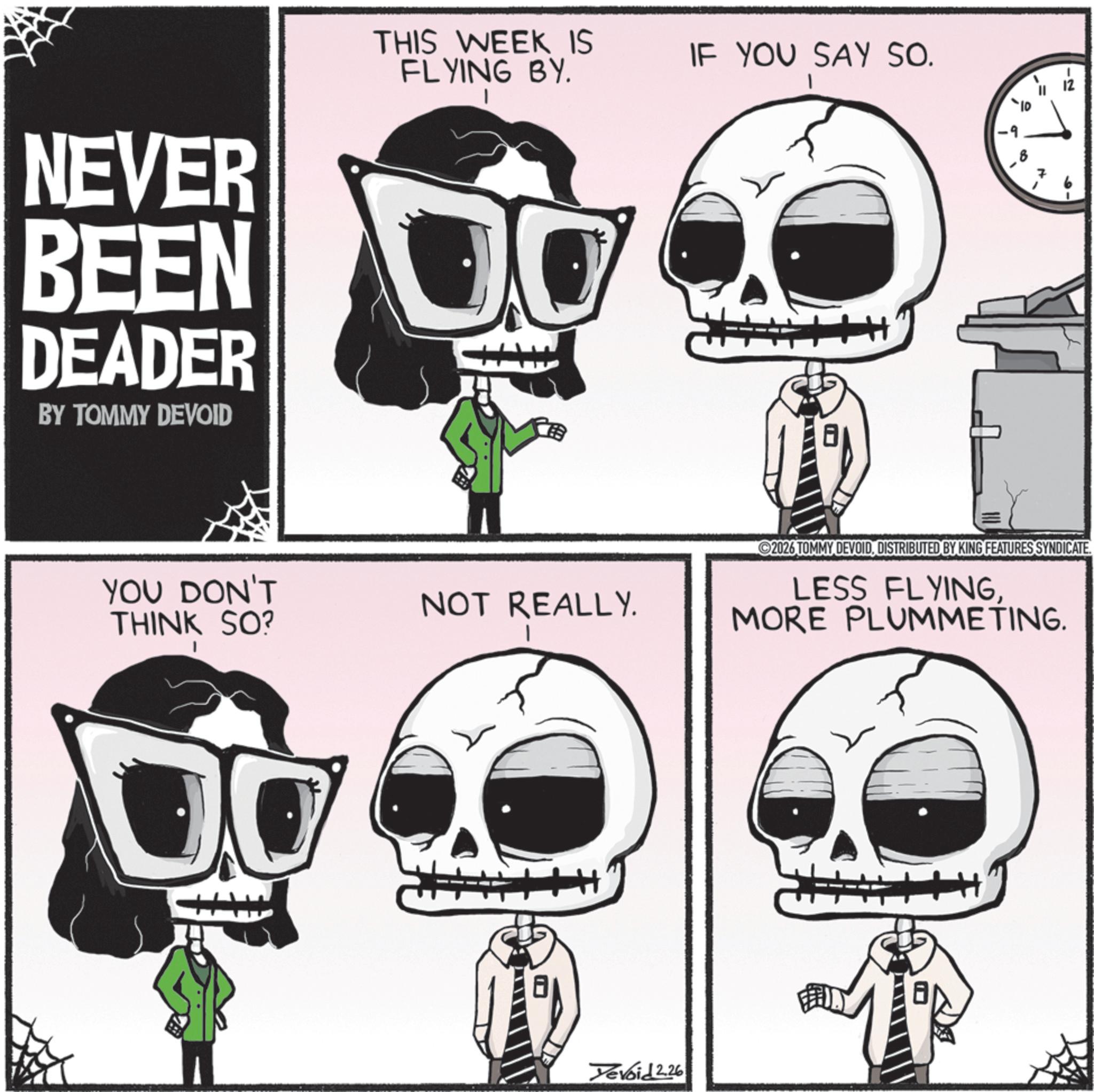 Zombie OCR: THIS WEEK IS FLYING BY. IF YOU SAY SO. NEVER BEEN O DEADER BY TOMMY DEVOID YOU DON'T THINK SO? NOT REALLY. H+++ -2 2026 TOMMY DEVOIDDISTRIBUTED BY KING FEATURES SYNDICATE. LESS FLYINGMORE PLUMMETING. Yevoid 2.26 THIS WEEK IS FLYING BY . IF YOU SAY SO . NEVER BEEN O DEADER BY TOMMY DEVOID YOU DON'T THINK SO ? NOT REALLY . H +++ -2 2026 TOMMY DEVOIDDISTRIBUTED BY KING FEATURES SYNDICATE . LESS FLYINGMORE PLUMMETING . Yevoid 2.26
