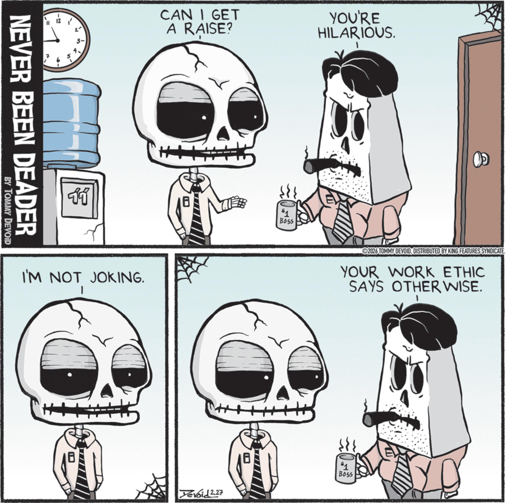 Graphics OCR: 10 NEVER BEEN DEADER BY TOMMY DEVOID 11 CAN I GET A RAISE? YOU'RE HILARIOUS. I'M NOT JOKING. 1 #1 BOSS ©2026 TOMMY DEVOIDDISTRIBUTED BY KING FEATURES SYNDICATE. YOUR WORK ETHIC SAYS OTHER WISE. "1 Boss Tevoid 2.27 10 NEVER BEEN DEADER BY TOMMY DEVOID 11 CAN I GET A RAISE ? YOU'RE HILARIOUS . I'M NOT JOKING . 1 # 1 BOSS © 2026 TOMMY DEVOIDDISTRIBUTED BY KING FEATURES SYNDICATE . YOUR WORK ETHIC SAYS OTHER WISE . " 1 Boss Tevoid 2.27