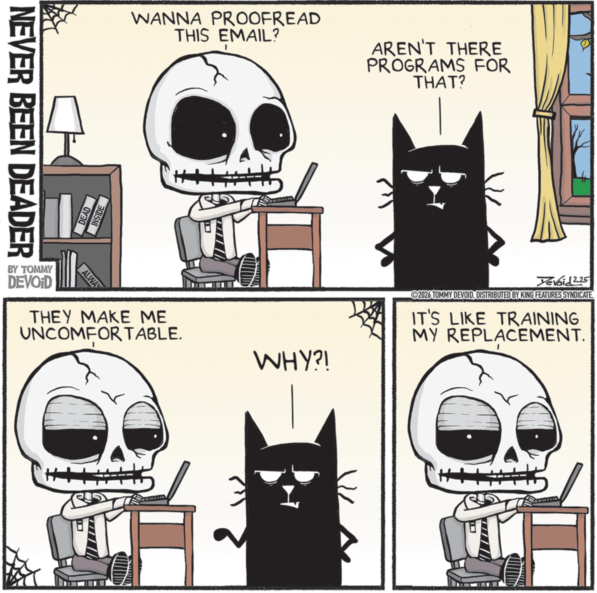 Animation OCR: NEVER BEEN DEADER DEAD INSIDE WANNA PROOFREAD THIS EMAIL? AREN'T THERE PROGRAMS FOR THAT? BY TOMMY DEVOID ALWAY THEY MAKE ME UNCOMFORTABLE. WHY?! Yevoid 2.25 2026 TOMMY DEVOIDDISTRIBUTED BY KING FEATURES SYNDICATE IT'S LIKE TRAINING MY REPLACEMENT. NEVER BEEN DEADER DEAD INSIDE WANNA PROOFREAD THIS EMAIL ? AREN'T THERE PROGRAMS FOR THAT ? BY TOMMY DEVOID ALWAY THEY MAKE ME UNCOMFORTABLE . WHY ?! Yevoid 2.25 2026 TOMMY DEVOIDDISTRIBUTED BY KING FEATURES SYNDICATE IT'S LIKE TRAINING MY REPLACEMENT .