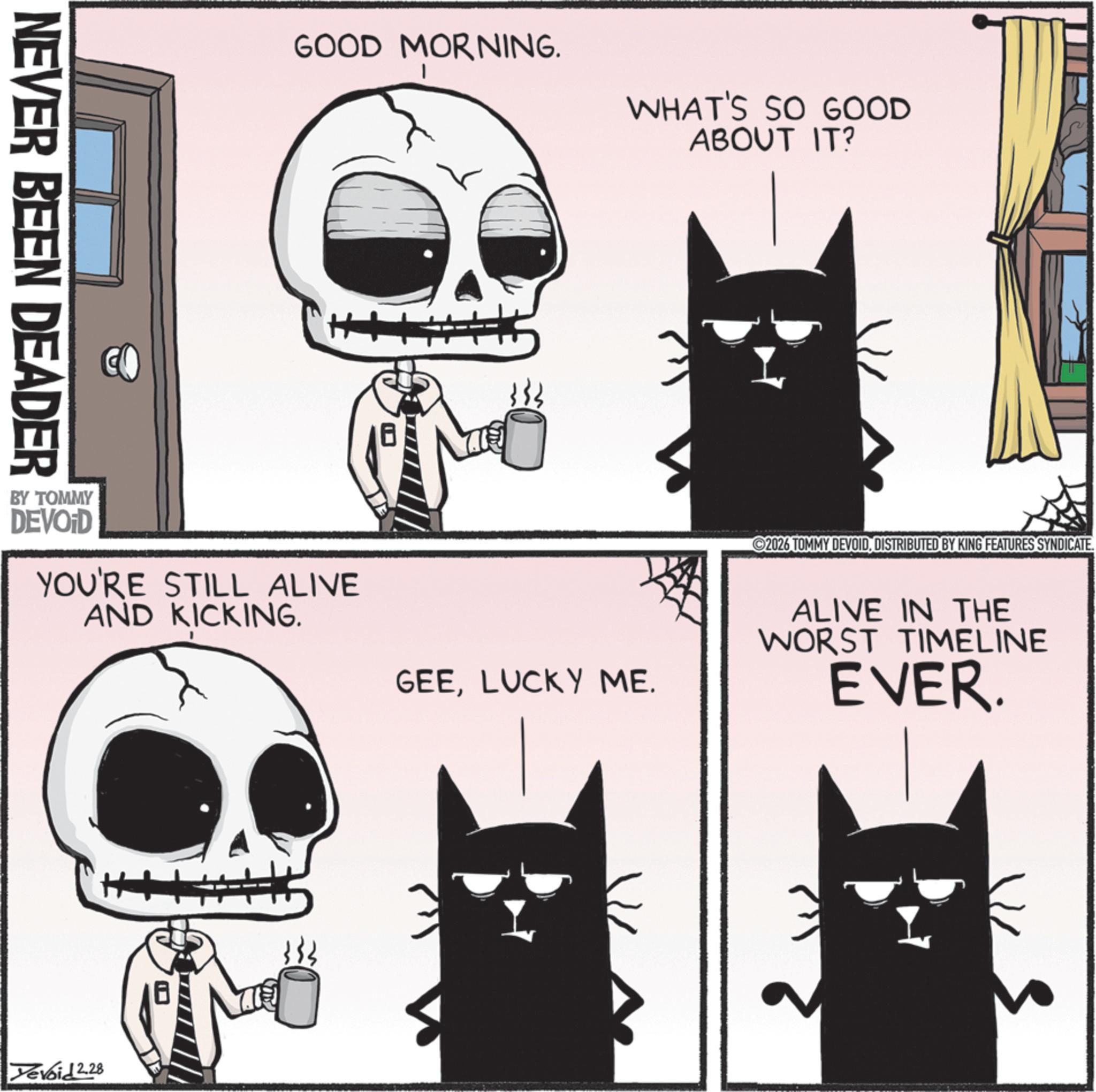 Fiction OCR: NEVER BEEN DEADER CO GOOD MORNING. WHAT'S SO GOOD ABOUT IT? BY TOMMY DEVOID YOU'RE STILL ALIVE AND KICKING. GEELUCKY ME. 2026 TOMMY DEVOIDDISTRIBUTED BY KING FEATURES SYNDICATE. ALIVE IN THE WORST TIMELINE EVER. Devoid 2.28 NEVER BEEN DEADER CO GOOD MORNING . WHAT'S SO GOOD ABOUT IT ? BY TOMMY DEVOID YOU'RE STILL ALIVE AND KICKING . GEELUCKY ME . 2026 TOMMY DEVOIDDISTRIBUTED BY KING FEATURES SYNDICATE . ALIVE IN THE WORST TIMELINE EVER . Devoid 2.28