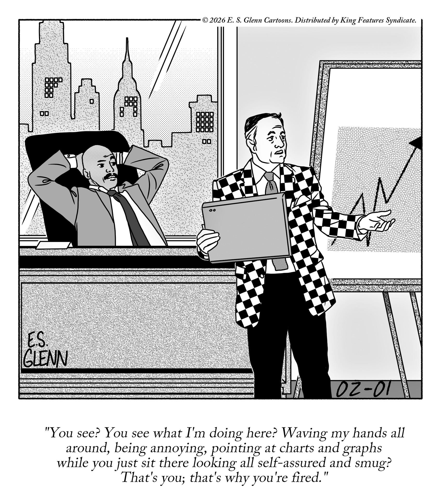 Photo caption OCR: 00 ES. GLENN GENN 00. ©2026 E. S. Glenn Cartoons. Distributed by King Features Syndicate. 00 ? 02-01 "You see? You see what I'm doing here? Waving my hands all aroundpointing at charts and graphs while you just sit there looking all self-assured and smug? That's you; that's why you're fired." 00 ES . GLENN GENN 00 . © 2026 E. S. Glenn Cartoons . Distributed by King Features Syndicate . 00 ? 02-01 " You see ? You see what I'm doing here ? Waving my hands all aroundbeing annoyingpointing at charts and graphs while you just sit there looking all self - assured and smug ? That's you ; that's why you're fired . "