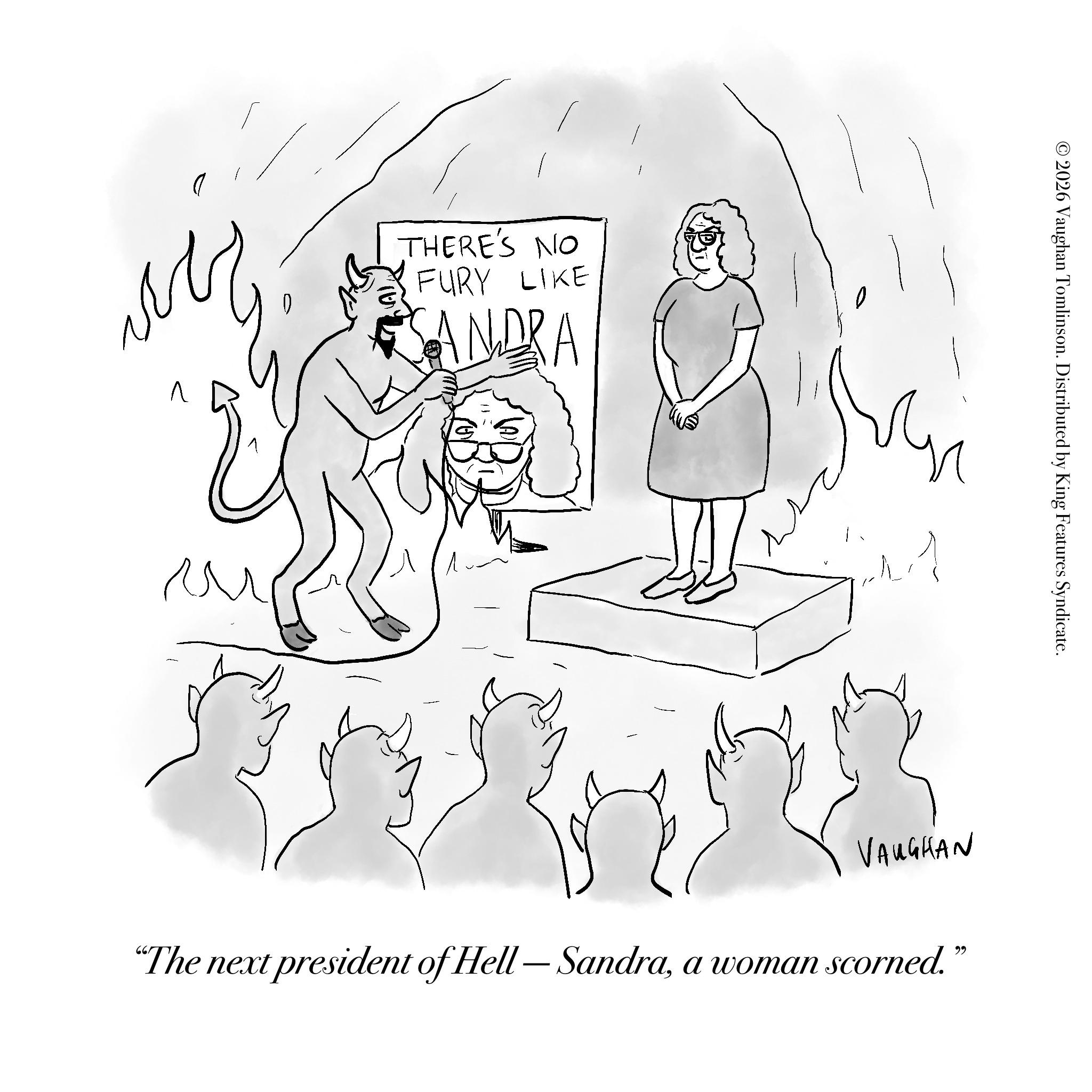 Fictional character OCR: THERE'S NO FURY LIKE SANDRA © 2026 Vaughan Tomlinson. Distributed by King Features Syndicate. - VAUGHAN "The next president of Hell — Sandraa woman scorned.” THERE'S NO FURY LIKE SANDRA © 2026 Vaughan Tomlinson . Distributed by King Features Syndicate . - VAUGHAN " The next president of Hell — Sandraa woman scorned . ”