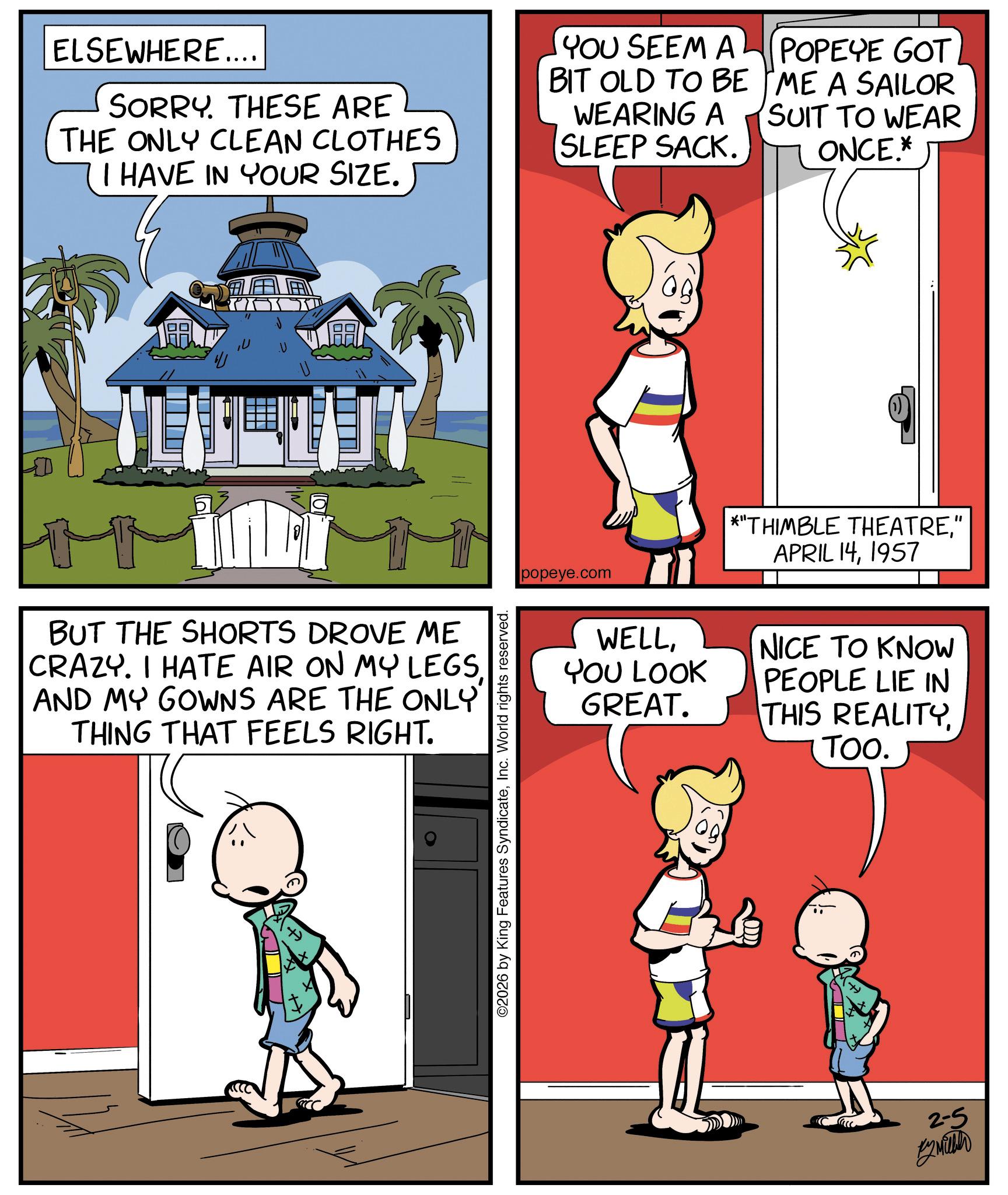 Child OCR: ELSEWHERE.... SORRY. THESE ARE THE ONLY CLEAN CLOTHES I HAVE IN YOUR SIZE. YOU SEEM A BIT OLD TO BE WEARING A SLEEP SACK. POPEYE GOT ME A SAILOR SUIT TO WEAR ONCE.* ? L BUT THE SHORTS DROVE ME CRAZY. I HATE AIR ON MY LEGSAND MY GOWNS ARE THE ONLY THING THAT FEELS RIGHT. ©2026 by King Features SyndicateInc. World rights reserved. popeye.com *"THIMBLE THEATRE" APRIL 141957 WELLYOU LOOK GREAT. NICE TO KNOW PEOPLE LIE IN THIS REALITYTOO. 2-5 *2 Mither ELSEWHERE .... SORRY . THESE ARE THE ONLY CLEAN CLOTHES I HAVE IN YOUR SIZE . YOU SEEM A BIT OLD TO BE WEARING A SLEEP SACK . POPEYE GOT ME A SAILOR SUIT TO WEAR ONCE . * ? L BUT THE SHORTS DROVE ME CRAZY . I HATE AIR ON MY LEGSAND MY GOWNS ARE THE ONLY THING THAT FEELS RIGHT . © 2026 by King Features SyndicateInc. World rights reserved . popeye.com * " THIMBLE THEATRE" APRIL 141957 WELLYOU LOOK GREAT . NICE TO KNOW PEOPLE LIE IN THIS REALITYTOO . 2-5 * 2 Mither