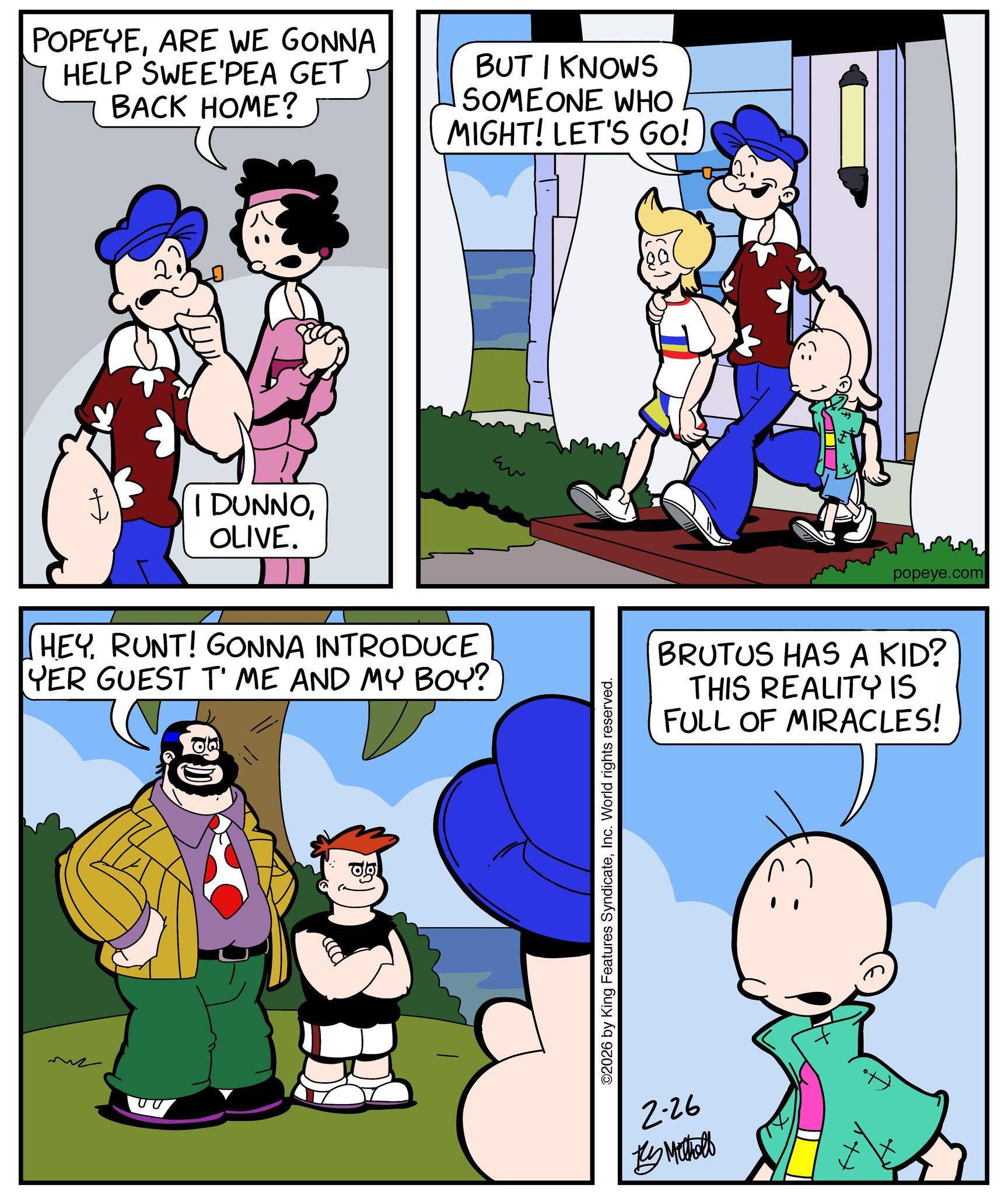 Publication OCR: POPEYEARE WE GONNA HELP SWEE'PEA GET BACK HOME? BUT I KNOWS SOMEONE WHO MIGHT! LET'S GO! I DUNNOOLIVE. HEYRUNT! GONNA INTRODUCE YER GUEST T' ME AND MY BOY?" ?? ©2026 by King Features SyndicateInc. World rights reserved. 2-26 By Metholl popeye.com BRUTUS HAS A KID? THIS REALITY IS FULL OF MIRACLES! POPEYEARE WE GONNA HELP SWEE'PEA GET BACK HOME ? BUT I KNOWS SOMEONE WHO MIGHT ! LET'S GO ! I DUNNOOLIVE . HEYRUNT ! GONNA INTRODUCE YER GUEST T ' ME AND MY BOY ? " ?? © 2026 by King Features SyndicateInc. World rights reserved . 2-26 By Metholl popeye.com BRUTUS HAS A KID ? THIS REALITY IS FULL OF MIRACLES !