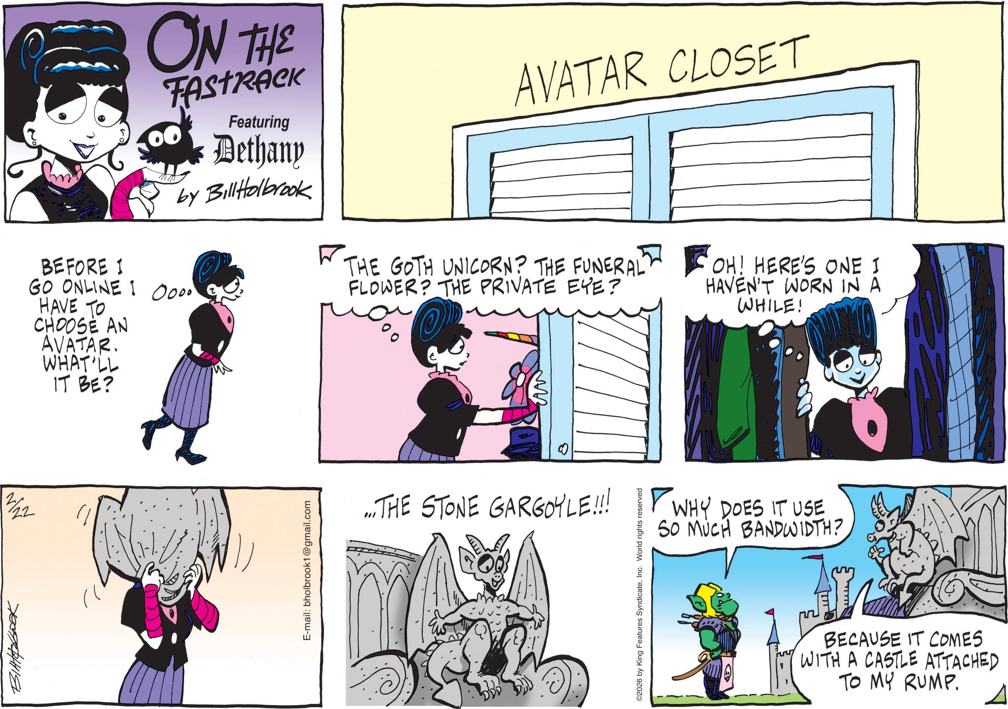 Animated cartoon OCR: ON THE TASTRICK Featuring Dethany by Bill Holbrook BEFORE I I GO ONLINE : 0000 HAVE TO CHOOSE AN AVATAR. WHAT'LL IT BE? 21/22 7009211118 E-mail: bholbrook1@gmail.com AVATAR CLOSET ? THE GOTH UNICORN? THE FUNERAL FLOWER? THE PRIVATE EYE? S OH! HERE'S ONE I HAVEN'T WORN IN A WHILE! ?? ... THE STONE GARGOYLE!!! ©2026 by King Features SyndicateInc. World rights reserved ?? WHY DOES IT USE SO MUCH BANDWIDTH? BECAUSE IT COMES WITH A CASTLE ATTACHED TO MY RUMP. ON THE TASTRICK Featuring Dethany by Bill Holbrook BEFORE I I GO ONLINE : 0000 HAVE TO CHOOSE AN AVATAR . WHAT'LL IT BE ? 21/22 7009211118 E - mail : bholbrook1@gmail.com AVATAR CLOSET ? THE GOTH UNICORN ? THE FUNERAL FLOWER ? THE PRIVATE EYE ? S OH ! HERE'S ONE I HAVEN'T WORN IN A WHILE ! ?? ... THE STONE GARGOYLE !!! © 2026 by King Features SyndicateInc. World rights reserved ?? WHY DOES IT USE SO MUCH BANDWIDTH ? BECAUSE IT COMES WITH A CASTLE ATTACHED TO MY RUMP .