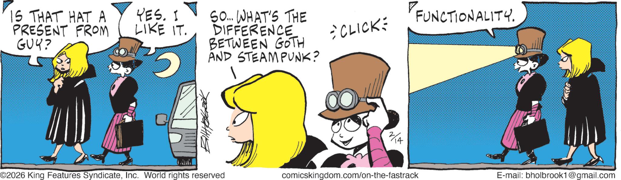 Publication OCR: IS THAT HAT A PRESENT FROM GUY? YES. I LIKE IT. ? SO... WHAT'S THE DIFFERENCE BETWEEN GOTH AND STEAMPUNK? *CLICK= FUNCTIONALITY. 2/4 E-mail: bholbrook1@gmail.com ©2026 King Features SyndicateInc. World rights reserved comicskingdom.com/on-the-fastrack IS THAT HAT A PRESENT FROM GUY ? YES . I LIKE IT . ? SO ... WHAT'S THE DIFFERENCE BETWEEN GOTH AND STEAMPUNK ? * CLICK = FUNCTIONALITY . 2/4 E - mail : bholbrook1@gmail.com © 2026 King Features SyndicateInc. World rights reserved comicskingdom.com/on-the-fastrack