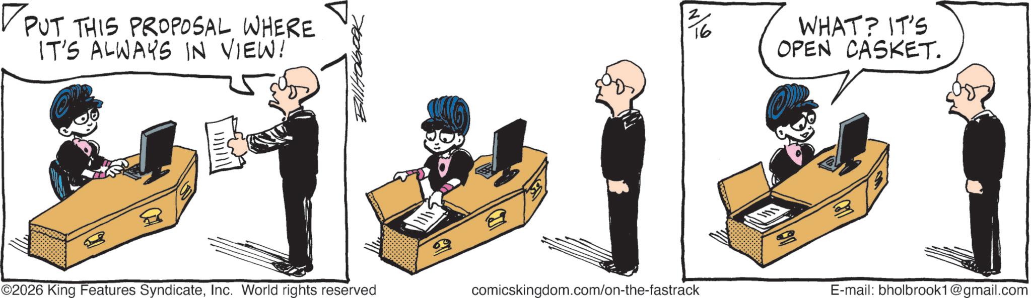 Graphic design OCR: ? PUT THIS PROPOSAL WHERE IT'S ALWAYS IN VIEW! 2/6 16 WHAT? IT'S OPEN CASKET. ©2026 King Features SyndicateInc. World rights reserved comicskingdom.com/on-the-fastrack E-mail: bholbrook1@gmail.com ? PUT THIS PROPOSAL WHERE IT'S ALWAYS IN VIEW ! 2/6 16 WHAT ? IT'S OPEN CASKET . © 2026 King Features SyndicateInc. World rights reserved comicskingdom.com/on-the-fastrack E - mail : bholbrook1@gmail.com