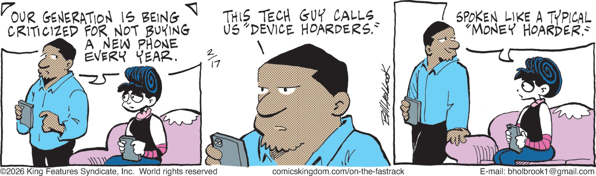 Animated cartoon OCR: OUR GENERATION IS BEING CRITICIZED FOR NOT BUYING A NEW PHONE EVERY YEAR. ©2026 King Features SyndicateInc. World rights reserved VIN THIS TECH GUY CALLS. US "DEVICE HOARDERS." SPOKEN LIKE A TYPICAL "MONEY HOARDER= Billyelbook comicskingdom.com/on-the-fastrack E-mail: bholbrook1@gmail.com OUR GENERATION IS BEING CRITICIZED FOR NOT BUYING A NEW PHONE EVERY YEAR . © 2026 King Features SyndicateInc. World rights reserved VIN THIS TECH GUY CALLS . US " DEVICE HOARDERS . " SPOKEN LIKE A TYPICAL " MONEY HOARDER = Billyelbook comicskingdom.com/on-the-fastrack E - mail : bholbrook1@gmail.com