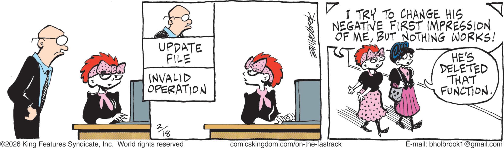 Photo caption OCR: UPDATE FILE INVALID OPERATION ??????? I TRY TO CHANGE HIS NEGATIVE FIRST IMPRESSION OF MEBUT NOTHING WORKS! HE'S DELETED THAT FUNCTION. ©2026 King Features SyndicateInc. World rights reserved comicskingdom.com/on-the-fastrack E-mail: bholbrook1@gmail.com 2/0 18 UPDATE FILE INVALID OPERATION ??????? I TRY TO CHANGE HIS NEGATIVE FIRST IMPRESSION OF MEBUT NOTHING WORKS ! HE'S DELETED THAT FUNCTION . © 2026 King Features SyndicateInc. World rights reserved comicskingdom.com/on-the-fastrack E - mail : bholbrook1@gmail.com 2/0 18