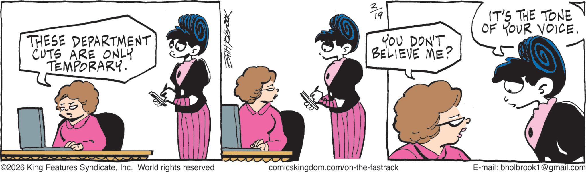 Graphics OCR: THESE DEPARTMENT CUTS ARE ONLY TEMPORARY. Billtobook 19 YOU DON'T BELIEVE ME? IT'S THE TONE OF YOUR VOICE. ©2026 King Features SyndicateInc. World rights reserved comicskingdom.com/on-the-fastrack E-mail: bholbrook1@gmail.com THESE DEPARTMENT CUTS ARE ONLY TEMPORARY . Billtobook 19 YOU DON'T BELIEVE ME ? IT'S THE TONE OF YOUR VOICE . © 2026 King Features SyndicateInc. World rights reserved comicskingdom.com/on-the-fastrack E - mail : bholbrook1@gmail.com