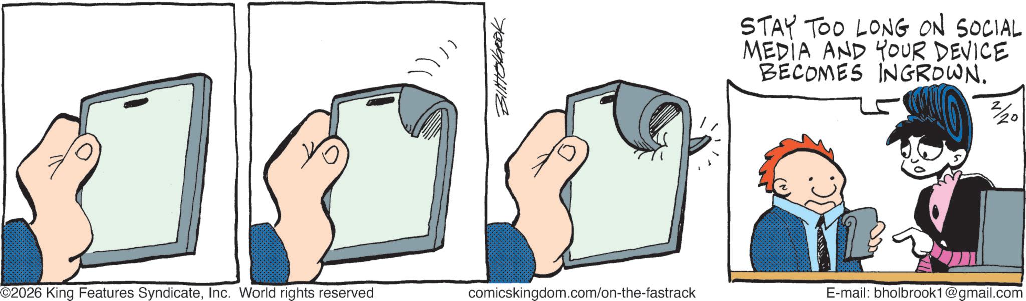 Display device OCR: 0 ©2026 King Features SyndicateInc. World rights reserved 700901112 STAY TOO LONG ON SOCIAL MEDIA AND YOUR DEVICE BECOMES INGROWN. 2/20 comicskingdom.com/on-the-fastrack E-mail: bholbrook1@gmail.com 0 © 2026 King Features SyndicateInc. World rights reserved 700901112 STAY TOO LONG ON SOCIAL MEDIA AND YOUR DEVICE BECOMES INGROWN . 2/20 comicskingdom.com/on-the-fastrack E - mail : bholbrook1@gmail.com
