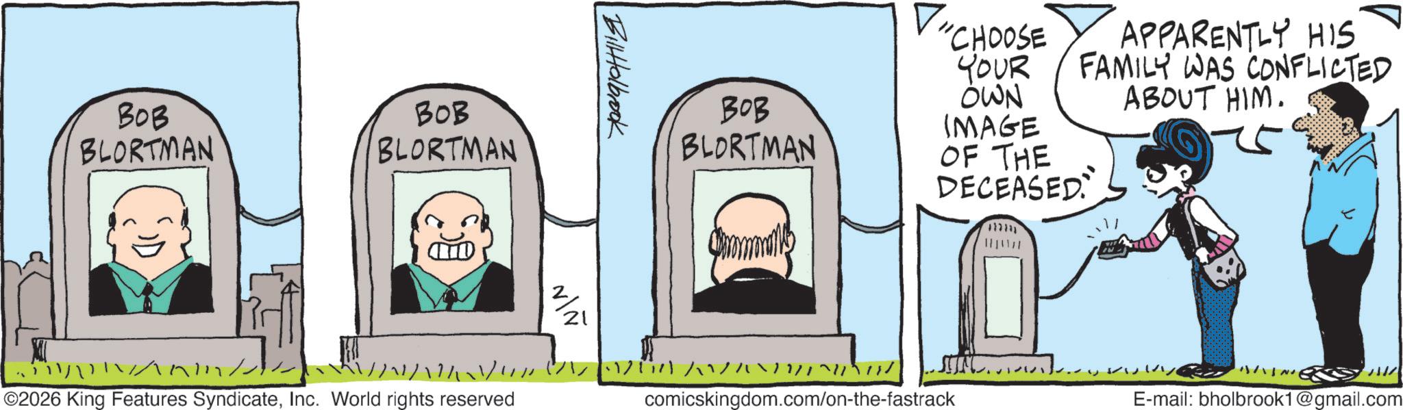 Animated cartoon OCR: BOB BLORTMAN BOB BLORTMAN // ©2026 King Features SyndicateInc. World rights reserved BilHolbrook ? 21 ??? BLORTMAN "CHOOSE YOUR OWN APPARENTLY HIS FAMILY WAS CONFLICTED ABOUT HIM. IMAGE OF THE DECEASED comicskingdom.com/on-the-fastrack E-mail: bholbrook1@gmail.com BOB BLORTMAN BOB BLORTMAN // © 2026 King Features SyndicateInc. World rights reserved BilHolbrook ? 21 ??? BLORTMAN " CHOOSE YOUR OWN APPARENTLY HIS FAMILY WAS CONFLICTED ABOUT HIM . IMAGE OF THE DECEASED comicskingdom.com/on-the-fastrack E - mail : bholbrook1@gmail.com