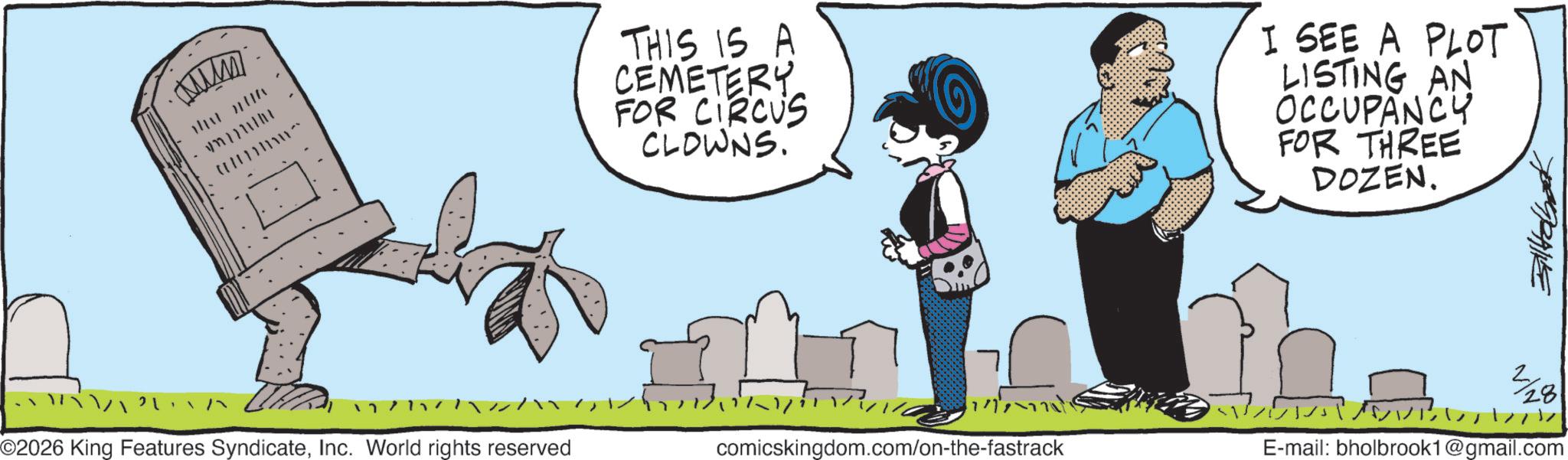 Animated cartoon OCR: Mumm The re 777 ©2026 King Features SyndicateInc. World rights reserved THIS IS A CEMETERY FOR CIRCUS CLOWNS. I SEE A PLOT LISTING AN OCCUPANCY FOR THREE DOZEN. comicskingdom.com/on-the-fastrack 2/28 - ?????? E-mail: bholbrook1@gmail.com Mumm The re 777 © 2026 King Features SyndicateInc. World rights reserved THIS IS A CEMETERY FOR CIRCUS CLOWNS . I SEE A PLOT LISTING AN OCCUPANCY FOR THREE DOZEN . comicskingdom.com/on-the-fastrack 2/28 - ?????? E - mail : bholbrook1@gmail.com