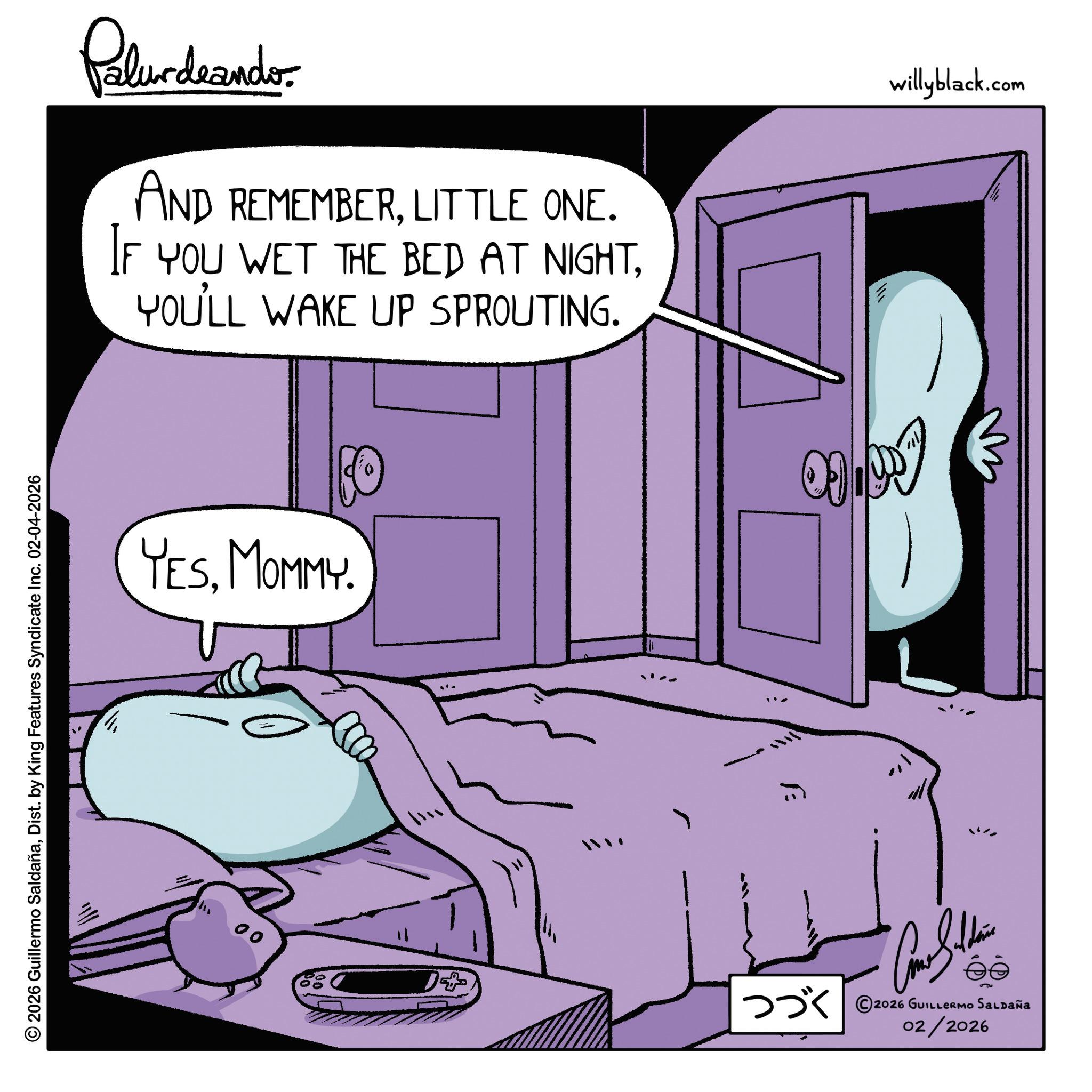 Graphics OCR: © 2026 Guillermo SaldañaDist. by King Features Syndicate Inc. 02-04-2026 00 Palurdeando AND REMEMBERLITTLE ONE. IF YOU WET THE BED AT NIGHTYOU'LL WAKE UP SPROUTING. YESMOMMY. 1+ ??? ©2026 GUILLERmo Saupaña 02/2026 willyblack.com © 2026 Guillermo SaldañaDist . by King Features Syndicate Inc. 02-04-2026 00 Palurdeando AND REMEMBERLITTLE ONE . IF YOU WET THE BED AT NIGHTYOU'LL WAKE UP SPROUTING . YESMOMMY . 1+ ??? © 2026 GUILLERmo Saupaña 02/2026 willyblack.com