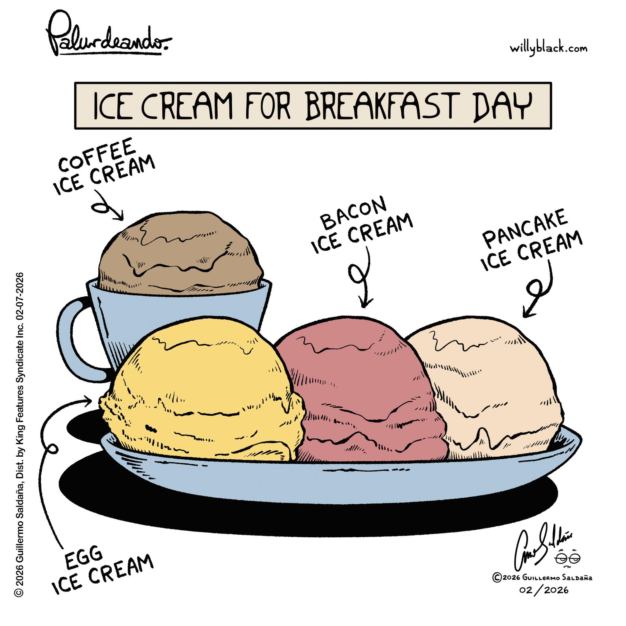 Soy ice cream OCR: © 2026 Guillermo SaldañaDist. by King Features Syndicate Inc. 02-07-2026 EGG ICE CREAM Palurdeando willyblack.com ICE CREAM FOR BREAKFAST DAY COFFEE ICE CREAM BACON ICE CREAM 2 PANCAKE ICE CREAM ?? 1111 11 ©2026 GUILLERMO SALDAÑA 02/2026 © 2026 Guillermo SaldañaDist . by King Features Syndicate Inc. 02-07-2026 EGG ICE CREAM Palurdeando willyblack.com ICE CREAM FOR BREAKFAST DAY COFFEE ICE CREAM BACON ICE CREAM 2 PANCAKE ICE CREAM ?? 1111 11 © 2026 GUILLERMO SALDAÑA 02/2026