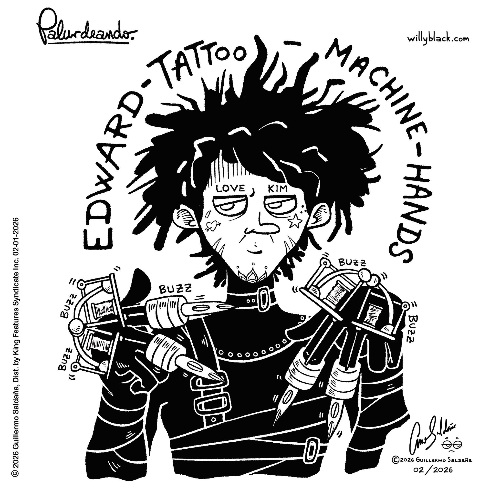 Ink OCR: 2026 Guillermo SaldañaDist. by King Features Syndicate Inc. 02-01-2026 BUZZ BUZZ Palurdeando EDWARD-TAT LOVE KIM willyblack.com MACHINE-HANDS BUZZ BUZZ TAT 11 BUZZ ?????? 02/2026 2026 GUILLERMO SALDAÑA 2026 Guillermo SaldañaDist . by King Features Syndicate Inc. 02-01-2026 BUZZ BUZZ Palurdeando EDWARD - TAT LOVE KIM willyblack.com MACHINE - HANDS BUZZ BUZZ TAT 11 BUZZ ?????? 02/2026 2026 GUILLERMO SALDAÑA
