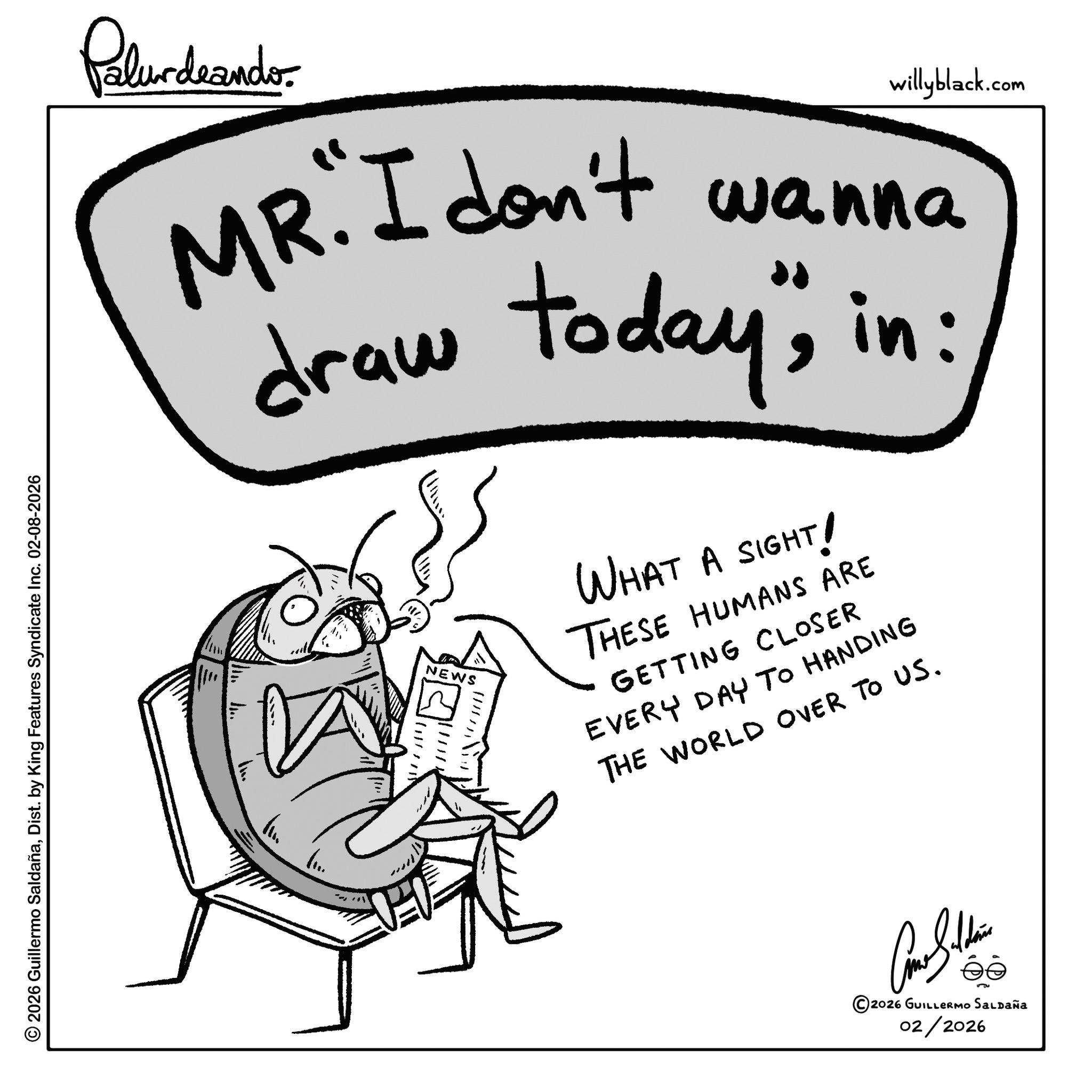 Writing OCR: © 2026 Guillermo SaldañaDist. by King Features Syndicate Inc. 02-08-2026 Palurdeando willyblack.com MR. I don't wanna draw today"; in: NEWS WHAT A SIGHT! THESE HUMANS ARE GETTING CLOSER EVERY DAY TO HANDING THE WORLD OVER TO US. 2026 GUILLERMO SALDAÑa 02/2026 © 2026 Guillermo SaldañaDist . by King Features Syndicate Inc. 02-08-2026 Palurdeando willyblack.com MR . I don't wanna draw today " ; in : NEWS WHAT A SIGHT ! THESE HUMANS ARE GETTING CLOSER EVERY DAY TO HANDING THE WORLD OVER TO US . 2026 GUILLERMO SALDAÑa 02/2026