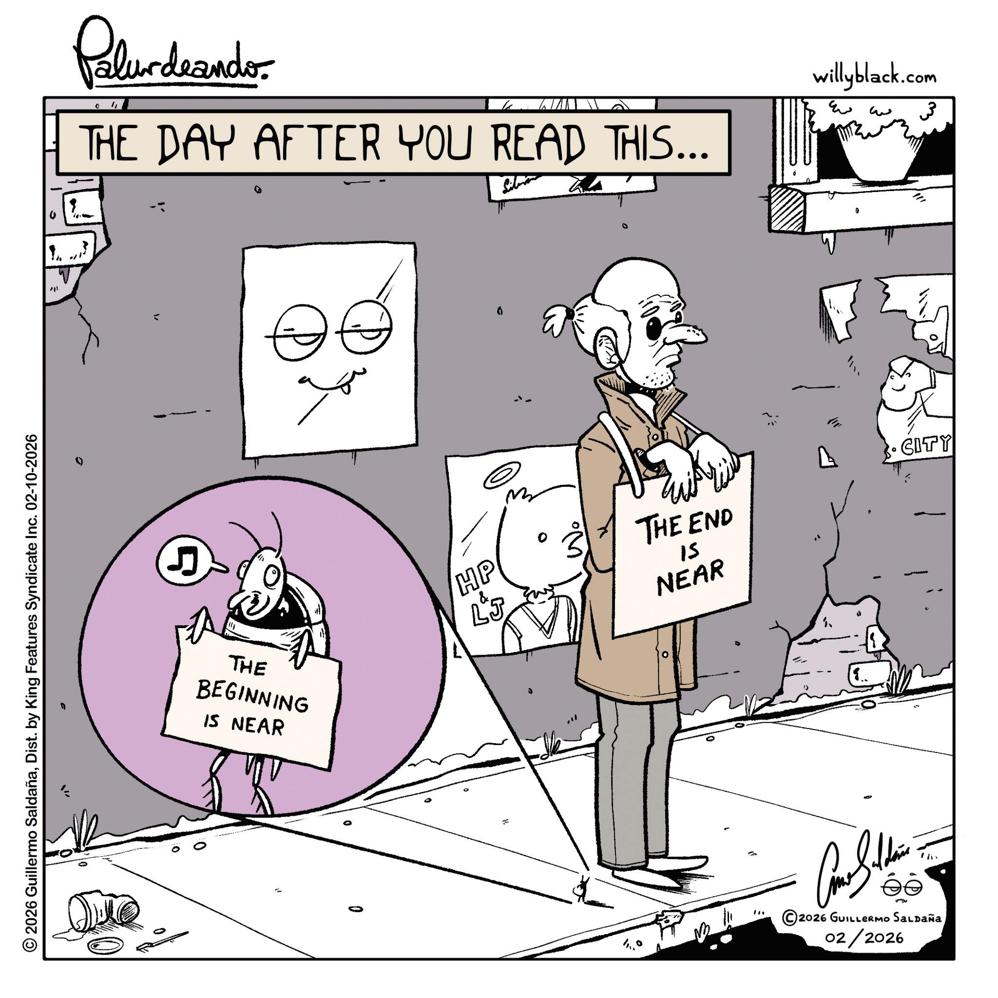 Animation OCR: Palurdrando 4 THE DAY AFTER YOU READ THIS... 201 © 2026 Guillermo SaldañaDist. by King Features Syndicate Inc. 02-10-2026 5 E THE BEGINNING IS NEAR 0 HP LJ THE END 15 NEAR 4 ? willyblack.com ?? 3 0 CITY ©2026 GUILLERMO SALDAÑA 02/2026 Palurdrando 4 THE DAY AFTER YOU READ THIS ... 201 © 2026 Guillermo SaldañaDist . by King Features Syndicate Inc. 02-10-2026 5 E THE BEGINNING IS NEAR 0 HP LJ THE END 15 NEAR 4 ? willyblack.com ?? 3 0 CITY © 2026 GUILLERMO SALDAÑA 02/2026