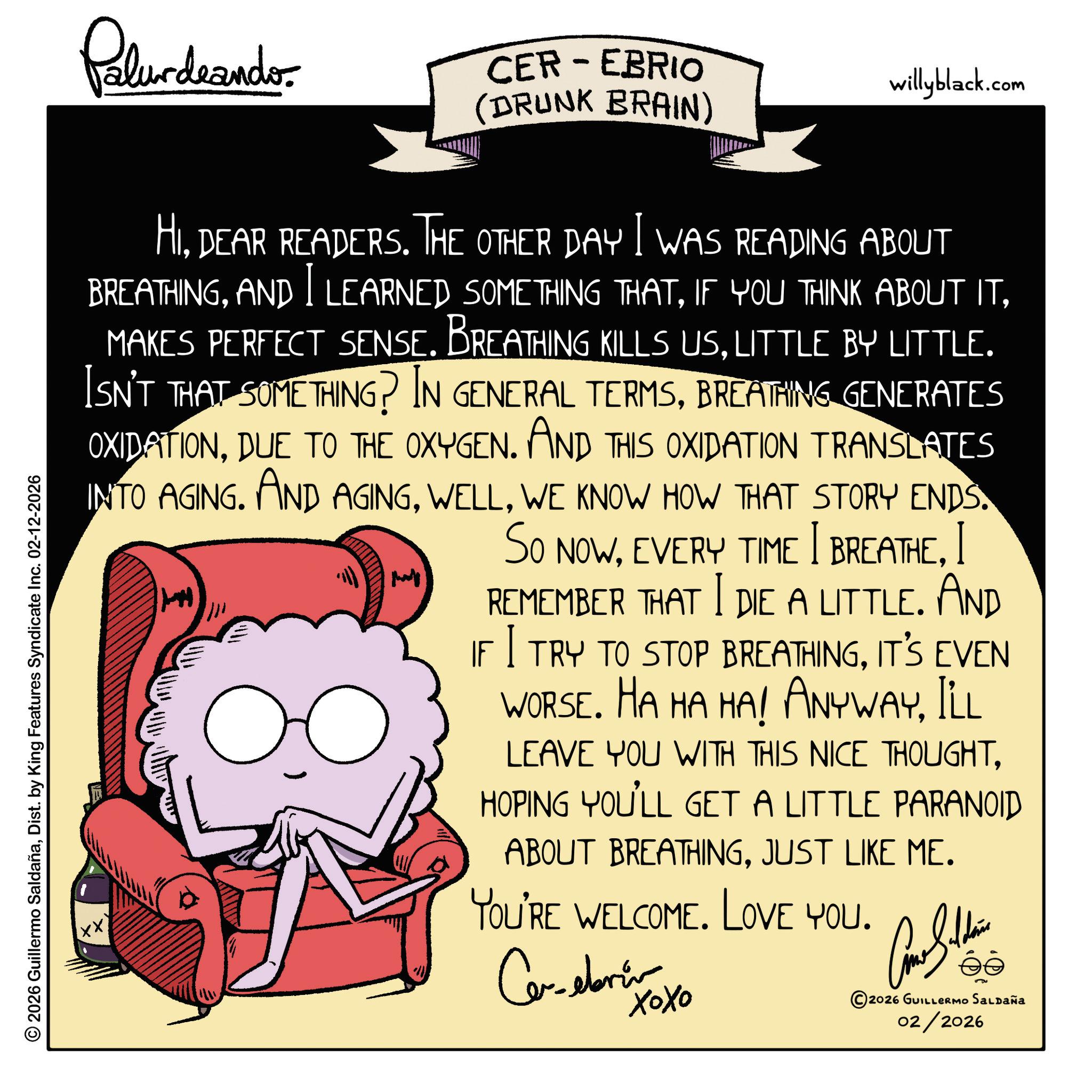 Graphic design OCR: © 2026 Guillermo SaldañaDist. by King Features Syndicate Inc. 02-12-2026 Palurdeando- CER-EBRIO (DRUNK BRAIN) willyblack.com HIDEAR READERS. THE OTHER DAY I WAS READING ABOUT BREATHINGLITTLE BY LITTLE. ISN'T THAT SOMETHING? IN GENERAL TERMSBREATHING GENERATES OXIDATIONDUE TO THE OXYGEN. AND THIS OXIDATION TRANSLATES INTO AGING. AND AGINGWE KNOW HOW THAT STORY ENDS. SO NOWI REMEMBER THAT I DIE A LITTLE. AND IF I TRY TO STOP BREATHINGIT'S EVEN WORSE. HA HA HA! ANYWAYILL ?? thanky S LEAVE YOU WITH THIS NICE THOUGHTHOPING YOU'LL GET A LITTLE PARANOID ABOUT BREATHINGJUST LIKE ME. YOU'RE WELCOME. LOVE YOU. ??????? ???? éé 2026 GUILLERMO Saldaña 02/2026 © 2026 Guillermo SaldañaDist . by King Features Syndicate Inc. 02-12-2026 Palurdeando- CER - EBRIO ( DRUNK BRAIN ) willyblack.com HIDEAR READERS . THE OTHER DAY I WAS READING ABOUT BREATHINGAND I LEARNED SOMETHING THATIF YOU THINK ABOUT ITMAKES PERFECT SENSE . BREATHING KILLS USLITTLE BY LITTLE . ISN'T THAT SOMETHING ? IN GENERAL TERMSBREATHING GENERATES OXIDATIONDUE TO THE OXYGEN . AND THIS OXIDATION TRANSLATES INTO AGING . AND AGINGWE KNOW HOW THAT STORY ENDS . SO NOWEVERY TIME I breatheI REMEMBER THAT I DIE A LITTLE . AND IF I TRY TO STOP BREATHINGIT'S EVEN WORSE . HA HA HA ! ANYWAYILL ?? thanky S LEAVE YOU WITH THIS NICE THOUGHTHOPING YOU'LL GET A LITTLE PARANOID ABOUT BREATHINGJUST LIKE ME . YOU'RE WELCOME . LOVE YOU . ??????? ???? éé 2026 GUILLERMO Saldaña 02/2026